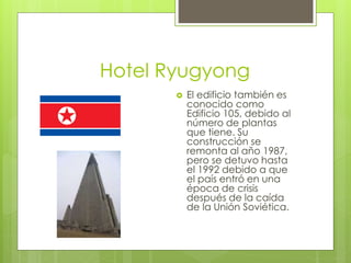 Hotel Ryugyong
 El edificio también es
conocido como
Edificio 105, debido al
número de plantas
que tiene. Su
construcción se
remonta al año 1987,
pero se detuvo hasta
el 1992 debido a que
el país entró en una
época de crisis
después de la caída
de la Unión Soviética.
 