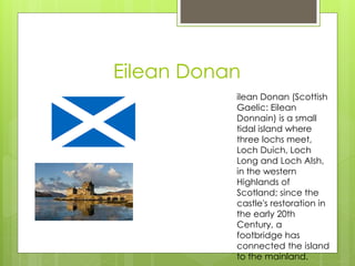 Eilean Donan
ilean Donan (Scottish
Gaelic: Eilean
Donnain) is a small
tidal island where
three lochs meet,
Loch Duich, Loch
Long and Loch Alsh,
in the western
Highlands of
Scotland; since the
castle's restoration in
the early 20th
Century, a
footbridge has
connected the island
to the mainland.
 