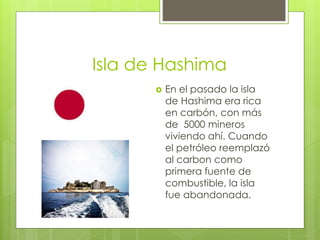 Isla de Hashima
 En el pasado la isla
de Hashima era rica
en carbón, con más
de 5000 mineros
viviendo ahí. Cuando
el petróleo reemplazó
al carbon como
primera fuente de
combustible, la isla
fue abandonada.
 