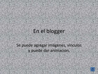 En el blogger
Se puede agregar imágenes, vínculos
y puede dar animacion,
 