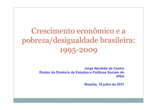 Crescimento econômico e a
pobreza/desigualdade brasileira:
          1995-2009

                                 Jorge Abrahão de Castro
    Diretor da Diretoria de Estudos e Políticas Sociais do
                                                     IPEA

                                Brasília, 18 julho de 2011
 