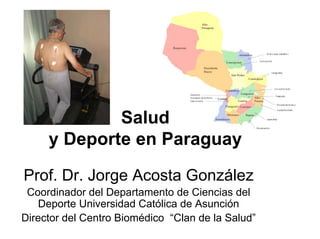 Salud
     y Deporte en Paraguay

Prof. Dr. Jorge Acosta González
 Coordinador del Departamento de Ciencias del
   Deporte Universidad Católica de Asunción
Director del Centro Biomédico “Clan de la Salud”
 