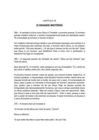 CAPÍTULO 18

                        O GRANDE MISTÉRIO

368 – A verdade é triúna como Deus é Trindade: a primeira pessoa. O primeiro
grande mistério indizível, o arcano incompreensível pode ser declarado assim:
“É a divindade do homem, o homem é Deus”.

Um mistério indizível porque desde a sua afirmação expressa uma mentira e a
mais monstruosa das mentiras. De fato, o homem não é Deus, e, no entanto,
está escrito: “Vós sois deuses (...) E eis que o homem se fez um de nós”. Dizer
que Deus é um homem, que blasfêmia! Para a Cruz com o profanador e
blasfemo! Ao fogo os iniciadores!

369 – A segunda pessoa da Verdade diz assim: “Deus se fez homem” (por
meio do sexo).

Que absurdo! E, no entanto, João assegurou em seu Evangelho: “E o verbo se
fez carne e habitou entre (em, diz o texto original) nós”.

O primeiro homem imortal, antes da queda, era homem-mulher: Adão-Eva. O
homem posterior, o ressuscitado, será também homem-mulher. Assim deve ser
naquele triunfo da morte com a morte, do sexo com o sexo. A humanização de
Deus cede o posto no momento à divinização do homem; devemos recordar-
nos, porém, que o homem há de ser Deus. Hoje os deuses mortais da
Antiguidade são demasiadamente humanos, por isso o antigo sacerdote orava
no ofício cotidiano dizendo: “Não vim matar o Deus, mas sim reanimá-lo”. Mas,
que Deus é esse e com que hão de reanimá-lo?... Com o sexo, porque o sexo
tem o poder de matar e de reanimar os deuses. O sexo humanizou os deuses e
o sexo divinizará os homens.

370 – A terceira face da Verdade é:

“O homem se faz Deus por meio do sexo”. Como?

Reina o silêncio!

“O que sabe não fala e o que fala nada sabe”, diz Lao Tsé.
 