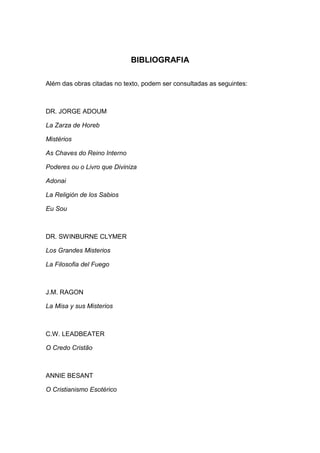 BIBLIOGRAFIA

Além das obras citadas no texto, podem ser consultadas as seguintes:



DR. JORGE ADOUM

La Zarza de Horeb

Mistérios

As Chaves do Reino Interno

Poderes ou o Livro que Diviniza

Adonai

La Religión de los Sabios

Eu Sou



DR. SWINBURNE CLYMER

Los Grandes Misterios

La Filosofia del Fuego



J.M. RAGON

La Misa y sus Misterios



C.W. LEADBEATER

O Credo Cristão



ANNIE BESANT

O Cristianismo Esotérico
 