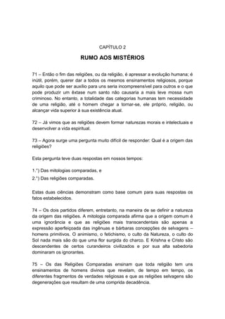 CAPÍTULO 2

                       RUMO AOS MISTÉRIOS

71 – Então o fim das religiões, ou da religião, é apressar a evolução humana; é
inútil, porém, querer dar a todos os mesmos ensinamentos religiosos, porque
aquilo que pode ser auxílio para uns seria incompreensível para outros e o que
pode produzir um êxtase num santo não causaria a mais leve mossa num
criminoso. No entanto, a totalidade das categorias humanas tem necessidade
de uma religião, até o homem chegar a tornar-se, ele próprio, religião, ou
alcançar vida superior à sua existência atual.

72 – Já vimos que as religiões devem formar naturezas morais e intelectuais e
desenvolver a vida espiritual.

73 – Agora surge uma pergunta muito difícil de responder: Qual é a origem das
religiões?

Esta pergunta teve duas respostas em nossos tempos:

1.°) Das mitologias comparadas, e
2.°) Das religiões comparadas.


Estas duas ciências demonstram como base comum para suas respostas os
fatos estabelecidos.

74 – Os dois partidos diferem, entretanto, na maneira de se definir a natureza
da origem das religiões. A mitologia comparada afirma que a origem comum é
uma ignorância e que as religiões mais transcendentais são apenas a
expressão aperfeiçoada das ingênuas e bárbaras concepções de selvagens –
homens primitivos. O animismo, o fetichismo, o culto da Natureza, o culto do
Sol nada mais são do que uma flor surgida do charco. E Krishna e Cristo são
descendentes de certos curandeiros civilizados e por sua alta sabedoria
dominaram os ignorantes.

75 – Os das Religiões Comparadas ensinam que toda religião tem uns
ensinamentos de homens divinos que revelam, de tempo em tempo, os
diferentes fragmentos de verdades religiosas e que as religiões selvagens são
degenerações que resultam de uma comprida decadência.
 