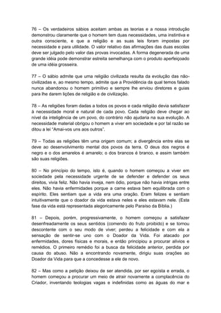 76 – Os verdadeiros sábios aceitam ambas as teorias e a nossa introdução
demonstrou claramente que o homem tem duas necessidades, uma instintiva e
outra consciente, e que a religião e as suas leis foram impostas por
necessidade e para utilidade. O valor relativo das afirmações das duas escolas
deve ser julgado pelo valor das provas invocadas. A forma degenerada de uma
grande idéia pode demonstrar estreita semelhança com o produto aperfeiçoado
de uma idéia grosseira.

77 – O sábio admite que uma religião civilizada resulta da evolução das não-
civilizadas e, ao mesmo tempo, admite que a Providência da qual temos falado
nunca abandonou o homem primitivo e sempre lhe enviou diretores e guias
para lhe darem lições de religião e de civilização.

78 – As religiões foram dadas a todos os povos e cada religião devia satisfazer
à necessidade moral e natural de cada povo. Cada religião deve chegar ao
nível da inteligência de um povo, do contrário não ajudaria na sua evolução. A
necessidade material obrigou o homem a viver em sociedade e por tal razão se
ditou a lei “Amai-vos uns aos outros”.

79 – Todas as religiões têm uma origem comum; a divergência entre elas se
deve ao desenvolvimento mental dos povos da terra. O deus dos negros é
negro e o dos amarelos é amarelo; o dos brancos é branco, e assim também
são suas religiões.

80 – No princípio do tempo, isto é, quando o homem começou a viver em
sociedade pela necessidade urgente de se defender e defender os seus
direitos, vivia feliz. Não havia inveja, nem ódio, porque não havia intrigas entre
eles. Não havia enfermidades porque a carne estava bem equilibrada com o
espírito. Eles sentiam que a vida era uma oração. Eram felizes e sentiam
intuitivamente que o doador da vida estava neles e eles estavam nele. (Esta
fase da vida está representada alegoricamente pelo Paraíso da Bíblia.)

81 – Depois, porém, progressivamente, o homem começou a satisfazer
desenfreadamente os seus sentidos (comendo do fruto proibido) e se tornou
descontente com o seu modo de viver; perdeu a felicidade e com ela a
sensação de sentir-se uno com o Doador da Vida. Foi atacado por
enfermidades, dores físicas e morais, e então principiou a procurar alívios e
remédios. O primeiro remédio foi a busca da felicidade anterior, perdida por
causa do abuso. Não a encontrando novamente, dirigiu suas orações ao
Doador da Vida para que a concedesse a ele de novo.

82 – Mas como a petição deixou de ser atendida, por ser egoísta e errada, o
homem começou a procurar um meio de atrair novamente a complacência do
Criador, inventando teologias vagas e indefinidas como as águas do mar e
 