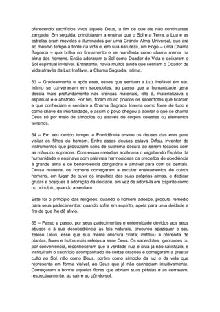 oferecendo sacrifícios vivos àquele Deus, a fim de que ele não continuasse
zangado. Em seguida, principiaram a ensinar que o Sol e a Terra, a Lua e as
estrelas eram movidos e iluminados por uma Grande Alma Universal, que era
ao mesmo tempo a fonte da vida e, em sua natureza, um Fogo – uma Chama
Sagrada – que brilha no firmamento e se manifesta como chama menor na
alma dos homens. Então adoraram o Sol como Doador de Vida e deixaram o
Sol espiritual invisível. Entretanto, havia muitos ainda que sentiam o Doador de
Vida através da Luz Inefável, a Chama Sagrada, íntima.

83 – Gradualmente e após eras, esses que sentiam a Luz Inefável em seu
íntimo se converteram em sacerdotes, ao passo que a humanidade geral
descia mais profundamente nas crenças materiais, isto é, materializava o
espiritual e o abstrato. Por fim, foram muito poucos os sacerdotes que ficaram
e que conheciam e sentiam a Chama Sagrada Interna como fonte de tudo e
como chave da imortalidade, e assim o povo chegou a adorar o que se chama
Deus só por meio de símbolos ou através de corpos celestes ou elementos
terrenos.

84 – Em seu devido tempo, a Providência enviou os deuses das eras para
visitar os filhos do homem. Entre esses deuses estava Orfeu, inventor de
instrumentos que produziam sons de suprema doçura ao serem tocados com
as mãos ou soprados. Com essas melodias acalmava o vagabundo Espírito da
humanidade e ensinava com palavras harmoniosas os preceitos de obediência
à grande alma e de benevolência obrigatória e amável para com os demais.
Dessa maneira, os homens começaram a escutar ensinamentos de outros
homens, em lugar de ouvir os impulsos das suas próprias almas, e dedicar
grutas e bosques à adoração da deidade, em vez de adorá-la em Espírito como
no princípio, quando a sentiam.

Este foi o princípio das religiões: quando o homem adoece, procura remédio
para seus padecimentos; quando sofre em espírito, apela para uma deidade a
fim de que lhe dê alívio.

85 – Passo a passo, por seus padecimentos e enfermidade devidos aos seus
abusos e à sua desobediência às leis naturais, procurou apaziguar o seu
zeloso Deus, esse que sua mente obscura criara; instituiu a oferenda de
plantas, flores e frutos mais seletos a esse Deus. Os sacerdotes, ignorantes ou
por conveniência, reconheceram que a verdade nua e crua já não satisfazia, e
instituíram o sacrifício acompanhado de certas orações e começaram a prestar
culto ao Sol, não como Deus, porém como símbolo da luz e da vida que
representa em forma visível, ao Deus que já não conheciam intuitivamente.
Começaram a honrar aquelas flores que abriam suas pétalas e as cerravam,
respectivamente, ao sair e ao pôr-do-sol.
 