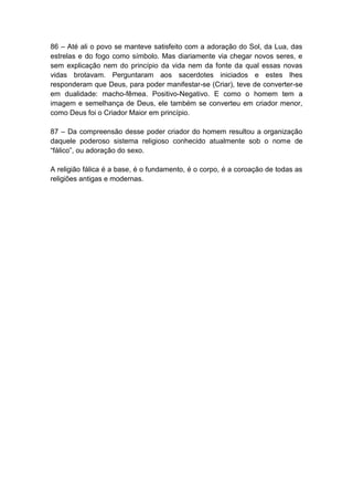 86 – Até ali o povo se manteve satisfeito com a adoração do Sol, da Lua, das
estrelas e do fogo como símbolo. Mas diariamente via chegar novos seres, e
sem explicação nem do princípio da vida nem da fonte da qual essas novas
vidas brotavam. Perguntaram aos sacerdotes iniciados e estes lhes
responderam que Deus, para poder manifestar-se (Criar), teve de converter-se
em dualidade: macho-fêmea. Positivo-Negativo. E como o homem tem a
imagem e semelhança de Deus, ele também se converteu em criador menor,
como Deus foi o Criador Maior em princípio.

87 – Da compreensão desse poder criador do homem resultou a organização
daquele poderoso sistema religioso conhecido atualmente sob o nome de
“fálico”, ou adoração do sexo.

A religião fálica é a base, é o fundamento, é o corpo, é a coroação de todas as
religiões antigas e modernas.
 