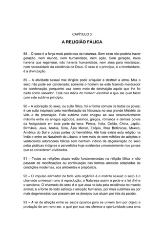 CAPÍTULO 3

                         A RELIGIÃO FÁLICA

88 – O sexo é a força mais poderosa da natureza. Sem sexo não poderia haver
geração, nem mundo, nem humanidade, nem ação. Sem geração, nada
haveria que regenerar, não haveria humanidade, nem alma para imortalizar,
nem necessidade da existência de Deus. O sexo é o princípio, é a imortalidade,
é a divinização.

89 – A atividade sexual mal dirigida pode aniquilar e destruir a alma. Mas o
sexo não pode ser condenado; somente o homem se está fazendo merecedor
de condenação, porquanto usa como meio de destruição aquilo que lhe foi
dado como salvador. Está nas mãos do homem escolher o que ele quer fazer
com este sublime princípio.

90 – A adoração do sexo, ou culto fálico, foi a forma comum de todos os povos;
é um culto inspirado pela manifestação da Natureza no seu grande Mistério da
vida e da procriação. Este sublime culto chegou ao seu desenvolvimento
máximo entre os antigos egípcios, assírios, gregos, romanos e demais povos
da Antiguidade em toda parte da terra: Pérsia, Índia, Ceilão, China, Japão,
Birmânia, Java, Arábia, Síria, Ásia Menor, Etiópia, Ilhas Britânicas, México,
América do Sul e outras partes do hemisfério. Até hoje existe esta religião na
Índia e entre os Nusaireth do Líbano, e tem mais de cem milhões de adeptos e
verdadeiros adoradores fálicos sem nenhum indício de degeneração do sexo
pelas práticas indignas e pervertidas hoje existentes universalmente nos países
que se consideram civilizados.

91 – Todas as religiões atuais estão fundamentadas na religião fálica e não
passam de modificações ou continuação das formas arcaicas adaptadas às
condições modernas, aos ambientes e propósitos.

92 – O impulso animador de toda vida orgânica é o instinto sexual; o sexo é o
chamado universal rumo à reprodução; a Natureza assim o pede e a lei divina
o sanciona. O chamado do sexo é o que atua na luta pela existência no mundo
animal; é a fonte de todo esforço e emoção humanos, por mais sublimes ou por
mais degenerados que possam ser os desejos que atuam por trás da paixão.

93 – A lei de atração entre os sexos opostos para se unirem tem por objeto a
produção de um novo ser, o qual por sua vez oferece a oportunidade para uma
 
