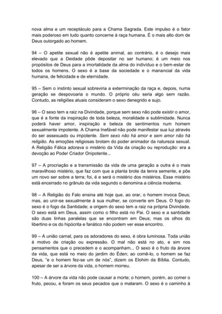 nova alma e um receptáculo para a Chama Sagrada. Este impulso é o fator
mais poderoso em tudo quanto concerne à raça humana. É o mais alto dom de
Deus outorgado ao homem.

94 – O apetite sexual não é apetite animal, ao contrário, é o desejo mais
elevado que a Deidade pôde depositar no ser humano; é um meio nos
propósitos de Deus para a imortalidade da alma do indivíduo e o bem-estar de
todos os homens. O sexo é a base da sociedade e o manancial da vida
humana, de felicidade e de eternidade.

95 – Sem o instinto sexual sobreviria a exterminação da raça e, depois, numa
geração se despovoaria o mundo. O próprio céu seria algo sem razão.
Contudo, as religiões atuais consideram o sexo denegrido e sujo.

96 – O sexo tem a raiz na Divindade, porque sem sexo não pode existir o amor,
que é a fonte da inspiração de toda beleza, moralidade e sublimidade. Nunca
poderá haver amor, inspiração e beleza de sentimentos num homem
sexualmente impotente. A Chama Inefável não pode manifestar sua luz através
do ser assexuado ou impotente. Sem sexo não há amor e sem amor não há
religião. As emoções religiosas brotam do poder animador da natureza sexual.
A Religião Fálica adorava o mistério da Vida da criação ou reprodução: era a
devoção ao Poder Criador Onipotente...

97 – A procriação e a transmissão da vida de uma geração a outra é o mais
maravilhoso mistério, que faz com que a planta brote da tenra semente, e põe
um novo ser sobre a terra; foi, é e será o mistério dos mistérios. Esse mistério
está encerrado no grânulo da vida segundo o denomina a ciência moderna.

98 – A Religião do Falo ensina até hoje que, ao orar, o homem invoca Deus;
mas, ao unir-se sexualmente à sua mulher, se converte em Deus. O fogo do
sexo é o fogo da Santidade; a origem do sexo tem a raiz na própria Divindade.
O sexo está em Deus, assim como o filho está no Pai. O sexo e a santidade
são duas linhas paralelas que se encontram em Deus; mas os olhos do
libertino e os do hipócrita e fanático não podem ver esse encontro.

99 – A união carnal, para os adoradores do sexo, é obra luminosa. Toda união
é motivo de criação ou expressão. O mal não está no ato, e sim nos
pensamentos que o precedem e o acompanham... O sexo é o fruto da árvore
da vida, que está no meio do jardim do Éden; ao comê-lo, o homem se faz
Deus, “e o homem fez-se um de nós”, dizem os Elohim da Bíblia. Contudo,
apesar de ser a árvore da vida, o homem morreu.

100 – A árvore da vida não pode causar a morte; o homem, porém, ao comer o
fruto, pecou, e foram os seus pecados que o mataram. O sexo é o caminho à
 