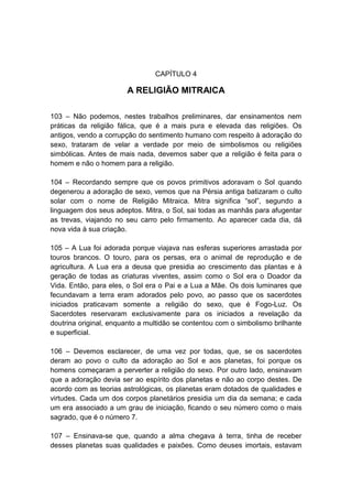 CAPÍTULO 4

                       A RELIGIÃO MITRAICA

103 – Não podemos, nestes trabalhos preliminares, dar ensinamentos nem
práticas da religião fálica, que é a mais pura e elevada das religiões. Os
antigos, vendo a corrupção do sentimento humano com respeito à adoração do
sexo, trataram de velar a verdade por meio de simbolismos ou religiões
simbólicas. Antes de mais nada, devemos saber que a religião é feita para o
homem e não o homem para a religião.

104 – Recordando sempre que os povos primitivos adoravam o Sol quando
degenerou a adoração de sexo, vemos que na Pérsia antiga batizaram o culto
solar com o nome de Religião Mitraica. Mitra significa “sol”, segundo a
linguagem dos seus adeptos. Mitra, o Sol, sai todas as manhãs para afugentar
as trevas, viajando no seu carro pelo firmamento. Ao aparecer cada dia, dá
nova vida à sua criação.

105 – A Lua foi adorada porque viajava nas esferas superiores arrastada por
touros brancos. O touro, para os persas, era o animal de reprodução e de
agricultura. A Lua era a deusa que presidia ao crescimento das plantas e à
geração de todas as criaturas viventes, assim como o Sol era o Doador da
Vida. Então, para eles, o Sol era o Pai e a Lua a Mãe. Os dois luminares que
fecundavam a terra eram adorados pelo povo, ao passo que os sacerdotes
iniciados praticavam somente a religião do sexo, que é Fogo-Luz. Os
Sacerdotes reservaram exclusivamente para os iniciados a revelação da
doutrina original, enquanto a multidão se contentou com o simbolismo brilhante
e superficial.

106 – Devemos esclarecer, de uma vez por todas, que, se os sacerdotes
deram ao povo o culto da adoração ao Sol e aos planetas, foi porque os
homens começaram a perverter a religião do sexo. Por outro lado, ensinavam
que a adoração devia ser ao espírito dos planetas e não ao corpo destes. De
acordo com as teorias astrológicas, os planetas eram dotados de qualidades e
virtudes. Cada um dos corpos planetários presidia um dia da semana; e cada
um era associado a um grau de iniciação, ficando o seu número como o mais
sagrado, que é o número 7.

107 – Ensinava-se que, quando a alma chegava à terra, tinha de receber
desses planetas suas qualidades e paixões. Como deuses imortais, estavam
 