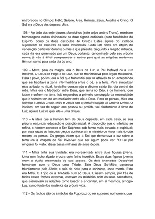 entronados no Olimpo: Hélio, Selene, Ares, Hermes, Zeus, Afrodite e Crono. O
Sol era o Deus dos deuses: Mitra.

108 – Ao lado dos sete deuses planetários (sete anjos ante o Trono), recebiam
homenagens outras divindades: os doze signos zodiacais (doze faculdades do
Espírito, como os doze discípulos de Cristo). Estes signos do Zodíaco
sujeitavam as criaturas às suas influências. Cada um deles era objeto de
veneração particular durante o mês a que presidia. Segundo a religião mitraica,
cada dia era governado por um Deus, portanto, denominado pelo seu próprio
nome; já não é difícil compreender o motivo pelo qual as religiões modernas
têm um santo para cada dia do ano.

109 – Mitra, para os magos, era o Deus da Luz, o Pai Inefável ou a Luz
Inefável. O Deus de Fogo e de Luz, que se manifestava pelo órgão masculino.
Para o povo, porém, era o Sol que transmitia sua luz através do ar, acreditando
que ele habitava a zona intermediária entre o céu e a terra. Para simbolizar
este atributo no ritual, havia lhe consagrado o décimo sexto dia, dia central do
mês. Mitra era o Mediador entre Deus, que reina no Céu, e os homens, que
lutam e sofrem na terra. Isto engendrou a primeira concepção da necessidade
que o homem tem de um mediador entre ele e Deus. Para os persas, Mitra era
idêntico a Jesus Cristo. Mitra e Jesus são a personificação da Chama Divina. O
iniciado, em vez de seguir uma pessoa ou profeta, vai diretamente à fonte de
Luz; àquela Luz da qual ele é uma chispa.

110 – A idéia que o homem tem de Deus depende, em cada caso, de sua
própria natureza, educação e posição social. À proporção que o intelecto se
refina, o homem concebe o Ser Supremo sob forma mais elevada e espiritual;
por essa razão os filósofos gregos conheceram o mistério de Mitra mais do que
mesmo os persas. Os gregos viram que o Sol que derramava a luz sobre a
terra era a imagem do Ser Invisível, que ser algum podia ver: “O Pai por
ninguém foi visto”, disse Jesus milhares de anos depois.

111 – Mitra tinha sua trindade: era representado entre duas figuras jovens.
Uma com facho alçado e outra com facho invertido. Estas duas figuras juvenis
eram a dupla encarnação de sua pessoa. Os dois chamados Dadophori
formavam com o Deus uma Tríade. Este Deus Sol-Mitra passeava
triunfalmente pelo Zênite e caía de noite para o horizonte, onde morria. Este
era Mitra. O Triplo ou a Trindade num só Deus. E assim sempre, por trás de
todas essas formas externas, estavam os mistérios com os seus sacerdotes,
que ensinavam os adeptos como buscar e encontrar, em si mesmos, o Fogo-
Luz, como fonte dos mistérios da própria vida.

112 – Os fachos são os símbolos do Fogo-Luz do ser supremo no homem, que
 