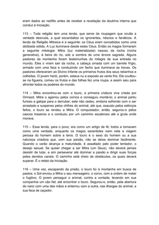 eram dados ao neófito antes de receber a revelação da doutrina interna que
conduz à Iniciação.

113 – Toda religião tem uma lenda, que serve de roupagem que oculta a
verdade desnuda, a qual escandaliza os ignorantes, néscios e fanáticos. A
lenda da Religião Mitraica é a seguinte: os Céus eram concebidos como uma
abóbada sólida. A Luz iluminava desde estes Céus. Então os magos formaram
a seguinte mitologia: Mitra (luz materializada) nasceu da rocha (rocha
generativa), à beira do rio, sob a sombra de uma árvore sagrada. Alguns
pastores da montanha foram testemunhas do milagre de sua entrada no
mundo. Eles o viram sair da rocha, a cabeça ornada com um barrete frígio,
armado com uma faca e conduzindo um facho que iluminava as trevas. Os
pastores ofereceram ao Divino Infante os primeiros frutos dos seus rebanhos e
colheitas. O jovem herói, porém, estava nu e exposto ao vento frio. Ele ocultou-
se na figueira, comeu os frutos e das folhas fez uma roupa, e assim saiu para
afrontar todos os poderes do mundo.

114 – Mitra encontrou-se com o touro, a primeira criatura viva criada por
Ormazd. Mitra o agarrou pelos cornos e conseguiu montá-lo; o animal partiu
furioso a galope para o derrubar; este não cedeu, embora sofrendo com o ser
arrastado e suspenso pelos chifres do animal, até que, exausto pelos esforços
feitos, o touro se rendeu a Mitra. O conquistador, então, segurou-o pelos
cascos traseiros e o conduziu por um caminho escabroso até a gruta onde
morava.

115 – Essa lenda, para o povo, era como um artigo de fé; todos a tomavam
como uma verdade, enquanto os magos sacerdotes viam nela a viagem
penosa do homem sobre a terra. O touro é o sexo do homem ou a sua
natureza criadora que, com sua paixão, não se deixa dominar facilmente.
Quando o varão alcança a maturidade, é assaltado pelo poder tentador, o
desejo sexual. Se quiser chegar a ser Mitra (um Deus), não deverá jamais
desistir de lutar, e sim perseverar até dominar a paixão e dirigir suas forças
pelos devidos canais. O caminho está cheio de obstáculos, os quais deverá
superar. É o relato da Iniciação.

116 – Uma vez, escapando da prisão, o touro foi à montanha em busca de
pastos; o Sol enviou a Mitra o seu mensageiro, o corvo, com a ordem de matar
o fugitivo. O jovem perseguir o animal, contra a vontade, levando em sua
companhia um cão fiel, até encontrar o touro. Segurou-o, então, pela abertura
do nariz com uma das mãos e enterrou com a outra, nas ilhargas do animal, a
sua faca de caçador.
 