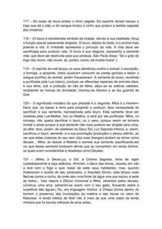 117 – Do corpo do touro brotou o reino vegetal. Da espinha dorsal nasceu o
trigo que dá o pão, e do sangue brotou o vinho que produz a bebida sagrada
dos mistérios.

118 – (O touro é considerado símbolo da criação, devido à sua vitalidade, força
e função sexual sabiamente dirigidas. O touro, depois do bode, é o animal mais
potente e viril. A virilidade representa o princípio da vida. A vida deve ser
sacrificada para produzir vida. O touro é sua alegoria, representa a semente
vital, que deve ser destruída para que produza. São Paulo disse: “Se o grão de
trigo não morre, não revive; se, porém, morre, dá muitos frutos”.)

119 – O espírito do mal lançou os seus demônios contra o animal; o escorpião,
a formiga, a serpente, todos quiseram consumir as partes genitais e beber o
sangue prolífico do animal, porém fracassaram. A semente do touro, recolhida
e purificada pela Lua (útero), produziu as diferentes espécies de animais úteis,
e sua alma, sob a proteção do cão de Mitra, alçou-se às esferas celestes,
recebendo as honras de divindade; chamou-se Silvano e se fez guardiã de
Grei.

120 – O significado iniciático do que precede é o seguinte: Mitra é o Homem-
Deus que, ao baixar à terra para progredir e produzir, teve necessidade de
sacrificar a sua semente, representada pelo touro. Esta semente deve ser
recebida pela Lua-Mulher, Ísis ou Matéria, e será por ela purificada. Mitra, no
começo, não queria sacrificar o touro, ou o sexo, porque assim se tornaria
mortal e ainda porque a sua semente não mais poderia ser dirigida para cima,
ao altar; teve, porém, de obedecer ao Deus Sol, Luz Sagrada Interna, e, assim,
sacrificou o touro, semente, e a sua procriação (produção) o deixou atônito, ao
ver que estas criaturas do seu seio (das suas ilhargas) podiam se tornar como
deuses... Mitra, ao descer à Matéria e semear sua semente (sacrificando-se)
viu que dessa semente brotavam almas que se convertiam em seres divinos,
os quais eram considerados e recebidos como Deuses.

121 – (Mitra, o Deus-Luz, o Sol, a Chama Sagrada, tinha de vigiar
cuidadosamente a raça adâmica. Ahriman, o Deus das trevas, assolou em vão
a terá com o fogo e quis matar de sede seus habitantes; mas, quando
imploraram o auxílio de seu adversário, o Arquiteto Divino, este lançou suas
flechas contra a rocha, de onde saiu uma fonte de água viva que saciou a sede
de todos... Veio depois o Dilúvio Universal e Mitra, advertido pelos deuses,
construiu uma arca, salvando-se assim com o seu gado, flutuando sobre a
superfície das águas.) Ou, em linguagem mística: a Chispa Divina dentro do
homem o preservou das inundações da matéria e das trevas no útero da
Natureza. A lenda bíblica de Noé não é mais do que uma cópia da lenda
mitraica que foi escrita milhares de anos antes.
 