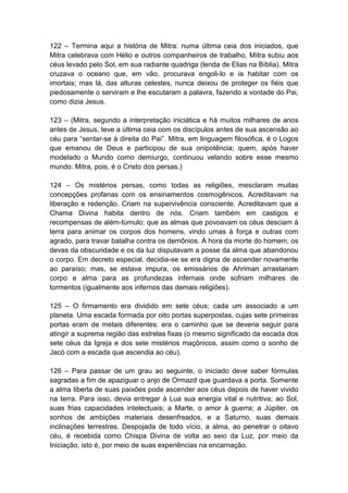 122 – Termina aqui a história de Mitra: numa última ceia dos iniciados, que
Mitra celebrava com Hélio e outros companheiros de trabalho, Mitra subiu aos
céus levado pelo Sol, em sua radiante quadriga (lenda de Elias na Bíblia). Mitra
cruzava o oceano que, em vão, procurava engoli-lo e ia habitar com os
imortais; mas lá, das alturas celestes, nunca deixou de proteger os fiéis que
piedosamente o serviram e lhe escutaram a palavra, fazendo a vontade do Pai,
como dizia Jesus.

123 – (Mitra, segundo a interpretação iniciática e há muitos milhares de anos
antes de Jesus, teve a última ceia com os discípulos antes de sua ascensão ao
céu para “sentar-se à direita do Pai”. Mitra, em linguagem filosófica, é o Logos
que emanou de Deus e participou de sua onipotência; quem, após haver
modelado o Mundo como demiurgo, continuou velando sobre esse mesmo
mundo. Mitra, pois, é o Cristo dos persas.)

124 – Os mistérios persas, como todas as religiões, mesclaram muitas
concepções profanas com os ensinamentos cosmogênicos. Acreditavam na
liberação e redenção. Criam na supervivência consciente. Acreditavam que a
Chama Divina habita dentro de nós. Criam também em castigos e
recompensas de além-túmulo; que as almas que povoavam os céus desciam à
terra para animar os corpos dos homens, vindo umas à força e outras com
agrado, para travar batalha contra os demônios. À hora da morte do homem, os
devas da obscuridade e os da luz disputavam a posse da alma que abandonou
o corpo. Em decreto especial, decidia-se se era digna de ascender novamente
ao paraíso; mas, se estava impura, os emissários de Ahriman arrastariam
corpo e alma para as profundezas infernais onde sofriam milhares de
tormentos (igualmente aos infernos das demais religiões).

125 – O firmamento era dividido em sete céus; cada um associado a um
planeta. Uma escada formada por oito portas superpostas, cujas sete primeiras
portas eram de metais diferentes: era o caminho que se deveria seguir para
atingir a suprema região das estrelas fixas (o mesmo significado da escada dos
sete céus da Igreja e dos sete mistérios maçônicos, assim como o sonho de
Jacó com a escada que ascendia ao céu).

126 – Para passar de um grau ao seguinte, o iniciado deve saber fórmulas
sagradas a fim de apaziguar o anjo de Ormazd que guardava a porta. Somente
a alma liberta de suas paixões pode ascender aos céus depois de haver vivido
na terra. Para isso, devia entregar à Lua sua energia vital e nutritiva; ao Sol,
suas frias capacidades intelectuais; a Marte, o amor à guerra; a Júpiter, os
sonhos de ambições materiais desenfreados, e a Saturno, suas demais
inclinações terrestres. Despojada de todo vício, a alma, ao penetrar o oitavo
céu, é recebida como Chispa Divina de volta ao seio da Luz, por meio da
Iniciação, isto é, por meio de suas experiências na encarnação.
 