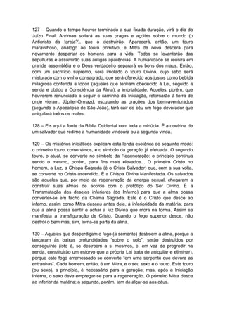 127 – Quando o tempo houver terminado a sua fixada duração, virá o dia do
Juízo Final. Ahriman soltará as suas pragas e açoites sobre o mundo (o
Anticristo da Igreja?), que o destruirão. Aparecerá, então, um touro
maravilhoso, análogo ao touro primitivo, e Mitra de novo descerá para
novamente despertar os homens para a vida. Todos se levantarão das
sepulturas e assumirão suas antigas aparências. A humanidade se reunirá em
grande assembléia e o Deus verdadeiro separará os bons dos maus. Então,
com um sacrifício supremo, será imolado o touro Divino, cujo sebo será
misturado com o vinho consagrado, que será oferecido aos justos como bebida
milagrosa conferida a todos (aqueles que tenham obedecido à Lei, seguido a
senda e obtido a Consciência da Alma), a imortalidade. Aqueles, porém, que
houverem renunciado a seguir o caminho da Iniciação, retornarão à terra de
onde vieram. Júpiter-Ormazd, escutando as orações dos bem-aventurados
(segundo o Apocalipse de São João), fará cair do céu um fogo devorador que
aniquilará todos os males.

128 – Eis aqui a fonte da Bíblia Ocidental com toda a minúcia. É a doutrina de
um salvador que redime a humanidade vindoura ou a segunda vinda.

129 – Os mistérios iniciáticos explicam esta lenda esotérica do seguinte modo:
o primeiro touro, como vimos, é o símbolo da geração já efetuada. O segundo
touro, o atual, se converte no símbolo da Regeneração: o princípio continua
sendo o mesmo, porém, para fins mais elevados... O primeiro Cristo no
homem, a Luz, a Chispa Sagrada (é o Cristo Salvador) que, com a sua volta,
se converte no Cristo ascendido. É a Chispa Divina Manifestada. Os salvados
são aqueles que, por meio da regeneração da energia sexual, chegaram a
construir suas almas de acordo com o protótipo do Ser Divino. É a
Transmutação dos desejos inferiores (do Inferno) para que a alma possa
converter-se em facho da Chama Sagrada. Este é o Cristo que desce ao
inferno, assim como Mitra desceu antes dele, à inferioridade da matéria, para
que a alma possa sentir e achar a luz Divina que mora na forma. Assim se
manifesta a transfiguração de Cristo. Quando o fogo superior desce, não
destrói o bem mas, sim, torna-se parte da alma.

130 – Aqueles que desperdiçam o fogo (a semente) destroem a alma, porque a
lançaram às baixas profundidades “sobre o solo”; serão destruídos por
conseguinte (isto é, se destroem a si mesmos, e, em vez de progredir na
senda, constituirão um estorvo que a própria Lei trata de aniquilar e eliminar),
porque este fogo arremessado se converte “em uma serpente que devora as
entranhas”. Cada homem, então, é um Mitra, e o seu sexo é o touro. Este touro
(ou sexo), a princípio, é necessário para a geração; mas, após a Iniciação
Interna, o sexo deve empregar-se para a regeneração. O primeiro Mitra desce
ao inferior da matéria; o segundo, porém, tem de alçar-se aos céus.
 