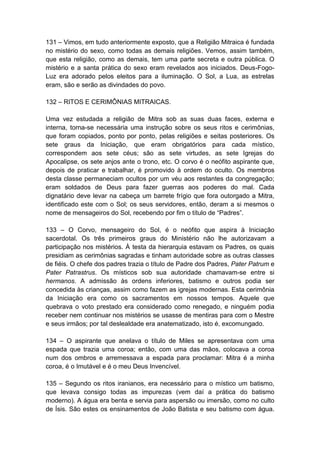 131 – Vimos, em tudo anteriormente exposto, que a Religião Mitraica é fundada
no mistério do sexo, como todas as demais religiões. Vemos, assim também,
que esta religião, como as demais, tem uma parte secreta e outra pública. O
mistério e a santa prática do sexo eram revelados aos iniciados. Deus-Fogo-
Luz era adorado pelos eleitos para a iluminação. O Sol, a Lua, as estrelas
eram, são e serão as divindades do povo.

132 – RITOS E CERIMÔNIAS MITRAICAS.

Uma vez estudada a religião de Mitra sob as suas duas faces, externa e
interna, torna-se necessária uma instrução sobre os seus ritos e cerimônias,
que foram copiados, ponto por ponto, pelas religiões e seitas posteriores. Os
sete graus da Iniciação, que eram obrigatórios para cada místico,
correspondem aos sete céus; são as sete virtudes, as sete Igrejas do
Apocalipse, os sete anjos ante o trono, etc. O corvo é o neófito aspirante que,
depois de praticar e trabalhar, é promovido à ordem do oculto. Os membros
desta classe permaneciam ocultos por um véu aos restantes da congregação;
eram soldados de Deus para fazer guerras aos poderes do mal. Cada
dignatário deve levar na cabeça um barrete frígio que fora outorgado a Mitra,
identificado este com o Sol; os seus servidores, então, deram a si mesmos o
nome de mensageiros do Sol, recebendo por fim o título de “Padres”.

133 – O Corvo, mensageiro do Sol, é o neófito que aspira à Iniciação
sacerdotal. Os três primeiros graus do Ministério não lhe autorizavam a
participação nos mistérios. À testa da hierarquia estavam os Padres, os quais
presidiam as cerimônias sagradas e tinham autoridade sobre as outras classes
de fiéis. O chefe dos padres trazia o título de Padre dos Padres, Pater Patrum e
Pater Patrastrus. Os místicos sob sua autoridade chamavam-se entre si
hermanos. A admissão às ordens inferiores, batismo e outros podia ser
concedida às crianças, assim como fazem as igrejas modernas. Esta cerimônia
da Iniciação era como os sacramentos em nossos tempos. Aquele que
quebrava o voto prestado era considerado como renegado, e ninguém podia
receber nem continuar nos mistérios se usasse de mentiras para com o Mestre
e seus irmãos; por tal deslealdade era anatematizado, isto é, excomungado.

134 – O aspirante que anelava o título de Miles se apresentava com uma
espada que trazia uma coroa; então, com uma das mãos, colocava a coroa
num dos ombros e arremessava a espada para proclamar: Mitra é a minha
coroa, é o Imutável e é o meu Deus Invencível.

135 – Segundo os ritos iranianos, era necessário para o místico um batismo,
que levava consigo todas as impurezas (vem daí a prática do batismo
moderno). A água era benta e servia para aspersão ou imersão, como no culto
de Ísis. São estes os ensinamentos de João Batista e seu batismo com água.
 