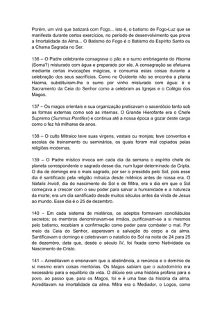 Porém, um virá que batizará com Fogo... isto é, o batismo de Fogo-Luz que se
manifesta durante certos exercícios, no período de desenvolvimento que prova
a Imortalidade da Alma... O Batismo do Fogo é o Batismo do Espírito Santo ou
a Chama Sagrada no Ser.

136 – O Padre celebrante consagrava o pão e o sumo embriagante do Haoma
(Soma?) misturado com água e preparado por ele. A consagração se efetuava
mediante certas invocações mágicas, e consumia estas coisas durante a
celebração dos seus sacrifícios. Como no Ocidente não se encontra a planta
Haoma, substituíram-lhe o sumo por vinho misturado com água: é o
Sacramento da Ceia do Senhor como a celebram as Igrejas e o Colégio dos
Magos.

137 – Os magos orientais e sua organização praticavam o sacerdócio tanto sob
as formas externas como sob as internas. O Grande Hierofante era o Chefe
Supremo (Summus Pontifex) e continua até a nossa época a gozar deste cargo
como o fez há milhares de anos.

138 – O culto Mitraico teve suas virgens, vestais ou monjas; teve conventos e
escolas de treinamento ou seminários, os quais foram mal copiados pelas
religiões modernas.

139 – O Padre místico invoca em cada dia da semana o espírito chefe do
planeta correspondente e sagrado desse dia, num lugar determinado da Cripta.
O dia de domingo era o mais sagrado, por ser o presidido pelo Sol, pois esse
dia é santificado pela religião mitraica desde milênios antes de nossa era. O
Natalis Invicti, dia do nascimento do Sol e de Mitra, era o dia em que o Sol
começava a crescer com o seu poder para salvar a humanidade e a natureza
da morte; era um dia santificado desde muitos séculos antes da vinda de Jesus
ao mundo. Esse dia é o 25 de dezembro.

140 – Em cada sistema de mistérios, os adeptos formavam conciliábulos
secretos; os membros denominavam-se irmãos, purificavam-se a si mesmos
pelo batismo, recebiam a confirmação como poder para combater o mal. Por
meio da Ceia do Senhor, esperavam a salvação do corpo e da alma.
Santificavam o domingo e celebravam o natalício do Sol na noite de 24 para 25
de dezembro, data que, desde o século IV, foi fixada como Natividade ou
Nascimento de Cristo.

141 – Acreditavam e ensinavam que a abstinência, a renúncia e o domínio de
si mesmo eram coisas meritórias. Os Magos sabiam que o autodomínio era
necessário para o equilíbrio da vida. O dilúvio era uma história profana para o
povo, ao passo que, para os Magos, foi e é uma fase da história da alma.
Acreditavam na imortalidade da alma. Mitra era o Mediador, o Logos, como
 