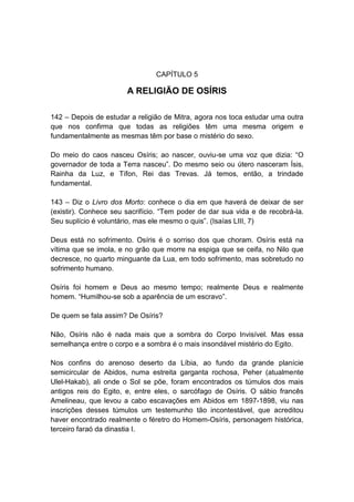 CAPÍTULO 5

                       A RELIGIÃO DE OSÍRIS

142 – Depois de estudar a religião de Mitra, agora nos toca estudar uma outra
que nos confirma que todas as religiões têm uma mesma origem e
fundamentalmente as mesmas têm por base o mistério do sexo.

Do meio do caos nasceu Osíris; ao nascer, ouviu-se uma voz que dizia: “O
governador de toda a Terra nasceu”. Do mesmo seio ou útero nasceram Ísis,
Rainha da Luz, e Tífon, Rei das Trevas. Já temos, então, a trindade
fundamental.

143 – Diz o Livro dos Morto: conhece o dia em que haverá de deixar de ser
(existir). Conhece seu sacrifício. “Tem poder de dar sua vida e de recobrá-la.
Seu suplício é voluntário, mas ele mesmo o quis”. (Isaías LIII, 7)

Deus está no sofrimento. Osíris é o sorriso dos que choram. Osíris está na
vítima que se imola, e no grão que morre na espiga que se ceifa, no Nilo que
decresce, no quarto minguante da Lua, em todo sofrimento, mas sobretudo no
sofrimento humano.

Osíris foi homem e Deus ao mesmo tempo; realmente Deus e realmente
homem. “Humilhou-se sob a aparência de um escravo”.

De quem se fala assim? De Osíris?

Não, Osíris não é nada mais que a sombra do Corpo Invisível. Mas essa
semelhança entre o corpo e a sombra é o mais insondável mistério do Egito.

Nos confins do arenoso deserto da Líbia, ao fundo da grande planície
semicircular de Abidos, numa estreita garganta rochosa, Peher (atualmente
Ulel-Hakab), ali onde o Sol se põe, foram encontrados os túmulos dos mais
antigos reis do Egito, e, entre eles, o sarcófago de Osíris. O sábio francês
Amelineau, que levou a cabo escavações em Abidos em 1897-1898, viu nas
inscrições desses túmulos um testemunho tão incontestável, que acreditou
haver encontrado realmente o féretro do Homem-Osíris, personagem histórica,
terceiro faraó da dinastia I.
 