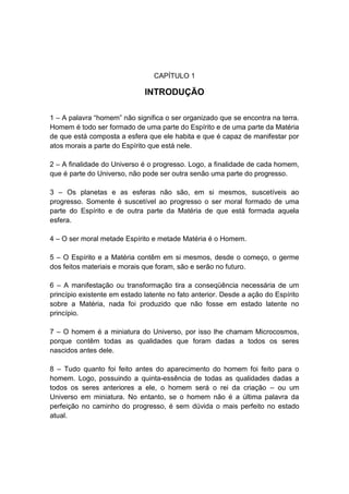 CAPÍTULO 1

                              INTRODUÇÃO

1 – A palavra “homem” não significa o ser organizado que se encontra na terra.
Homem é todo ser formado de uma parte do Espírito e de uma parte da Matéria
de que está composta a esfera que ele habita e que é capaz de manifestar por
atos morais a parte do Espírito que está nele.

2 – A finalidade do Universo é o progresso. Logo, a finalidade de cada homem,
que é parte do Universo, não pode ser outra senão uma parte do progresso.

3 – Os planetas e as esferas não são, em si mesmos, suscetíveis ao
progresso. Somente é suscetível ao progresso o ser moral formado de uma
parte do Espírito e de outra parte da Matéria de que está formada aquela
esfera.

4 – O ser moral metade Espírito e metade Matéria é o Homem.

5 – O Espírito e a Matéria contêm em si mesmos, desde o começo, o germe
dos feitos materiais e morais que foram, são e serão no futuro.

6 – A manifestação ou transformação tira a conseqüência necessária de um
princípio existente em estado latente no fato anterior. Desde a ação do Espírito
sobre a Matéria, nada foi produzido que não fosse em estado latente no
princípio.

7 – O homem é a miniatura do Universo, por isso lhe chamam Microcosmos,
porque contêm todas as qualidades que foram dadas a todos os seres
nascidos antes dele.

8 – Tudo quanto foi feito antes do aparecimento do homem foi feito para o
homem. Logo, possuindo a quinta-essência de todas as qualidades dadas a
todos os seres anteriores a ele, o homem será o rei da criação – ou um
Universo em miniatura. No entanto, se o homem não é a última palavra da
perfeição no caminho do progresso, é sem dúvida o mais perfeito no estado
atual.
 