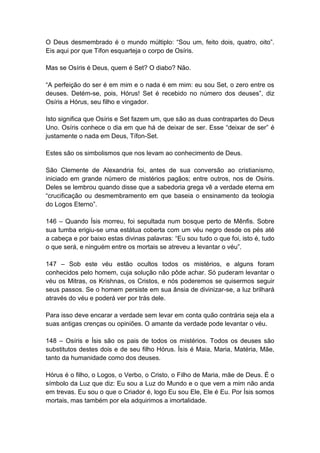 O Deus desmembrado é o mundo múltiplo: “Sou um, feito dois, quatro, oito”.
Eis aqui por que Tífon esquarteja o corpo de Osíris.

Mas se Osíris é Deus, quem é Set? O diabo? Não.

“A perfeição do ser é em mim e o nada é em mim: eu sou Set, o zero entre os
deuses. Detém-se, pois, Hórus! Set é recebido no número dos deuses”, diz
Osíris a Hórus, seu filho e vingador.

Isto significa que Osíris e Set fazem um, que são as duas contrapartes do Deus
Uno. Osíris conhece o dia em que há de deixar de ser. Esse “deixar de ser” é
justamente o nada em Deus, Tífon-Set.

Estes são os simbolismos que nos levam ao conhecimento de Deus.

São Clemente de Alexandria foi, antes de sua conversão ao cristianismo,
iniciado em grande número de mistérios pagãos; entre outros, nos de Osíris.
Deles se lembrou quando disse que a sabedoria grega vê a verdade eterna em
“crucificação ou desmembramento em que baseia o ensinamento da teologia
do Logos Eterno”.

146 – Quando Ísis morreu, foi sepultada num bosque perto de Mênfis. Sobre
sua tumba erigiu-se uma estátua coberta com um véu negro desde os pés até
a cabeça e por baixo estas divinas palavras: “Eu sou tudo o que foi, isto é, tudo
o que será, e ninguém entre os mortais se atreveu a levantar o véu”.

147 – Sob este véu estão ocultos todos os mistérios, e alguns foram
conhecidos pelo homem, cuja solução não pôde achar. Só puderam levantar o
véu os Mitras, os Krishnas, os Cristos, e nós poderemos se quisermos seguir
seus passos. Se o homem persiste em sua ânsia de divinizar-se, a luz brilhará
através do véu e poderá ver por trás dele.

Para isso deve encarar a verdade sem levar em conta quão contrária seja ela a
suas antigas crenças ou opiniões. O amante da verdade pode levantar o véu.

148 – Osíris e Ísis são os pais de todos os mistérios. Todos os deuses são
substitutos destes dois e de seu filho Hórus. Ísis é Maia, Maria, Matéria, Mãe,
tanto da humanidade como dos deuses.

Hórus é o filho, o Logos, o Verbo, o Cristo, o Filho de Maria, mãe de Deus. É o
símbolo da Luz que diz: Eu sou a Luz do Mundo e o que vem a mim não anda
em trevas. Eu sou o que o Criador é, logo Eu sou Ele, Ele é Eu. Por Ísis somos
mortais, mas também por ela adquirimos a imortalidade.
 