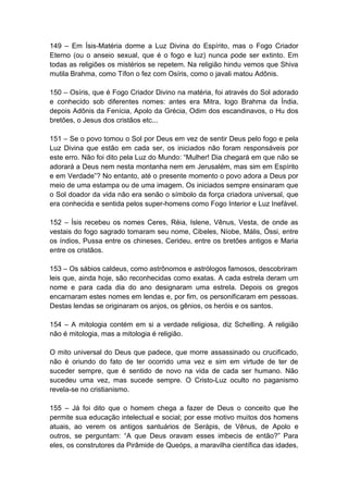 149 – Em Ísis-Matéria dorme a Luz Divina do Espírito, mas o Fogo Criador
Eterno (ou o anseio sexual, que é o fogo e luz) nunca pode ser extinto. Em
todas as religiões os mistérios se repetem. Na religião hindu vemos que Shiva
mutila Brahma, como Tífon o fez com Osíris, como o javali matou Adônis.

150 – Osíris, que é Fogo Criador Divino na matéria, foi através do Sol adorado
e conhecido sob diferentes nomes: antes era Mitra, logo Brahma da Índia,
depois Adônis da Fenícia, Apolo da Grécia, Odim dos escandinavos, o Hu dos
bretões, o Jesus dos cristãos etc...

151 – Se o povo tomou o Sol por Deus em vez de sentir Deus pelo fogo e pela
Luz Divina que estão em cada ser, os iniciados não foram responsáveis por
este erro. Não foi dito pela Luz do Mundo: “Mulher! Dia chegará em que não se
adorará a Deus nem nesta montanha nem em Jerusalém, mas sim em Espírito
e em Verdade”? No entanto, até o presente momento o povo adora a Deus por
meio de uma estampa ou de uma imagem. Os iniciados sempre ensinaram que
o Sol doador da vida não era senão o símbolo da força criadora universal, que
era conhecida e sentida pelos super-homens como Fogo Interior e Luz Inefável.

152 – Ísis recebeu os nomes Ceres, Réia, Islene, Vênus, Vesta, de onde as
vestais do fogo sagrado tomaram seu nome, Cibeles, Níobe, Mális, Óssi, entre
os índios, Pussa entre os chineses, Cerideu, entre os bretões antigos e Maria
entre os cristãos.

153 – Os sábios caldeus, como astrônomos e astrólogos famosos, descobriram
leis que, ainda hoje, são reconhecidas como exatas. A cada estrela deram um
nome e para cada dia do ano designaram uma estrela. Depois os gregos
encarnaram estes nomes em lendas e, por fim, os personificaram em pessoas.
Destas lendas se originaram os anjos, os gênios, os heróis e os santos.

154 – A mitologia contém em si a verdade religiosa, diz Schelling. A religião
não é mitologia, mas a mitologia é religião.

O mito universal do Deus que padece, que morre assassinado ou crucificado,
não é oriundo do fato de ter ocorrido uma vez e sim em virtude de ter de
suceder sempre, que é sentido de novo na vida de cada ser humano. Não
sucedeu uma vez, mas sucede sempre. O Cristo-Luz oculto no paganismo
revela-se no cristianismo.

155 – Já foi dito que o homem chega a fazer de Deus o conceito que lhe
permite sua educação intelectual e social; por esse motivo muitos dos homens
atuais, ao verem os antigos santuários de Serápis, de Vênus, de Apolo e
outros, se perguntam: “A que Deus oravam esses imbecis de então?” Para
eles, os construtores da Pirâmide de Queóps, a maravilha científica das idades,
 
