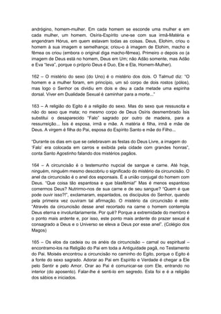 andrógino, homem-mulher. Em cada homem se esconde uma mulher e em
cada mulher, um homem. Osíris-Espírito une-se com sua irmã-Matéria e
engendram Hórus, em quem estavam todas as coisas. Deus, Elohim, criou o
homem à sua imagem e semelhança; criou-o à imagem de Elohim, macho e
fêmea os criou (embora o original diga macho-fêmea). Primeiro o depois os (a
imagem de Deus está no homem, Deus em Um; não Adão somente, mas Adão
e Eva “Ieva”, porque o próprio Deus é Duo, Ele e Ela, Homem-Mulher).

162 – O mistério do sexo (do Uno) é o mistério dos dois. O Talmud diz: “O
homem e a mulher foram, em princípio, um só corpo de dois rostos (pólos),
mas logo o Senhor os dividiu em dois e deu a cada metade uma espinha
dorsal. Viver em Dualidade Sexual é caminhar para a morte...”

163 – A religião do Egito é a religião do sexo. Mas do sexo que ressuscita e
não do sexo que mata; no mesmo corpo de Deus Osíris desmembrado Ísis
substitui o desaparecido “Falo” sagrado por outro de madeira, para a
ressurreição... Ísis é esposa, irmã e mãe. A matéria é filha, irmã e mãe de
Deus. A virgem é filha do Pai, esposa do Espírito Santo e mãe do Filho...

“Durante os dias em que se celebravam as festas do Deus Livre, a imagem do
„Falo‟ era colocada em carros e exibida pela cidade com grandes honras”,
conta Santo Agostinho falando dos mistérios pagãos.

164 – A circuncisão é o testemunho nupcial de sangue e carne. Até hoje,
ninguém, ninguém mesmo descobriu o significado do mistério da circuncisão. O
anel da circuncisão é o anel dos esponsais. É a união conjugal do homem com
Deus. “Que coisa tão espantosa e que blasfêmia!” Mas é menos espantoso
comermos Deus? Nutrirmo-nos de sua carne e de seu sangue? “Quem é que
pode ouvir isso?!”, exclamaram, espantados, os discípulos do Senhor, quando
pela primeira vez ouviram tal afirmação. O mistério da circuncisão é este:
“Através da circuncisão desse anel recortado na carne o homem contempla
Deus eterna e involuntariamente. Por quê? Porque a extremidade do membro é
o ponto mais ardente e, por isso, este ponto mais ardente do prazer sexual é
consagrado a Deus e o Universo se eleva a Deus por esse anel”. (Colégio dos
Magos)

165 – Os elos da cadeia ou os anéis da circuncisão – carnal ou espiritual –
encontramo-los na Religião do Pai em toda a Antiguidade pagã, no Testamento
do Pai. Moisés encontrou a circuncisão no caminho do Egito, porque o Egito é
a fonte do sexo sagrado. Adorar ao Pai em Espírito e Verdade é chegar a Ele
pelo Sentir e pelo Amor. Orar ao Pai é comunicar-se com Ele, entrando no
interior (do aposento). Falar-lhe é senti-lo em segredo. Esta foi e é a religião
dos sábios e iniciados.
 