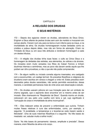 CAPÍTULO 6

                     A RELIGIÃO DOS DRUIDAS
                          E SEUS MISTÉRIOS

172 – Depois dos egípcios vieram os druidas, adoradores do Deus Único.
Erigiram a Deus altares de pedras brutas sem som de martelo e invocaram em
campo aberto. Creram num céu para os bons e num inferno para os maus, e na
imortalidade da alma. Os druidas homenagearam muitas deidades como os
cristãos e judeus depois deles, mas não em forma de adoração. Criam na
Trindade de Deus ou em seus três atributos e renderam homenagem a cada
um destes tributos.

173 – A religião dos druidas tinha duas faces: o culto ao Único Deus e a
homenagem às deidades das estrelas, aos elementos, às colinas e às árvores.
Os iniciados eram muito versados nos Ritos do Cabari Fenício e tinham
doutrinas internas e cerimônias, mas ao povo não davam senão aquilo que lhe
podiam ser útil e proveitoso, e não o que ele não podia compreender.

174 – Se algum neófito ou iniciado cometia alguma insensatez, era castigado
com a excomunhão, um castigo terrível. Os preceitos filosóficos e religiosos do
druidismo eram escritos em versos e chegam a vinte mil. Estes preceitos eram
decorados pelos doutos sacerdotes, não sendo permitido escrevê-los; dessa
maneira, o candidato permanecia mais de vinte anos sob observação e estudo.

175 – Os druidas usavam pólvora em sua Iniciação para dar um símbolo da
chama sagrada, que o aspirante deve encontrar em si mesmo antes de ser
iniciado. Eles chamavam-na “Resplendor de Deus”. Quando morria um druida,
colocavam em seu peito uma vasilha com terra e sal, cujo significado é
“corrupção do corpo e imortalidade da alma incorruptível”.

176 – Eles tratavam antes de prevenir a enfermidade que curá-la. Tinham
muitas frases relativas à cura das enfermidades, como, por exemplo, a
seguinte: “A jovialidade, a temperança e o levantar-se cedo trazem saúde e
felicidade”. Uma de suas máximas filosóficas é a seguinte: “As três bases do
mestrado: ver, estudar muito e sofrer muito”.

Outra: “As três bases do pensamento: clareza, amplitude e precisão”. Dessa
maneira, eram filósofos da alma e do corpo.
 