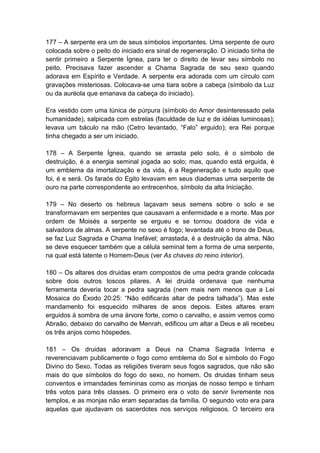 177 – A serpente era um de seus símbolos importantes. Uma serpente de ouro
colocada sobre o peito do iniciado era sinal de regeneração. O iniciado tinha de
sentir primeiro a Serpente Ígnea, para ter o direito de levar seu símbolo no
peito. Precisava fazer ascender a Chama Sagrada de seu sexo quando
adorava em Espírito e Verdade. A serpente era adorada com um círculo com
gravações misteriosas. Colocava-se uma tiara sobre a cabeça (símbolo da Luz
ou da auréola que emanava da cabeça do iniciado).

Era vestido com uma túnica de púrpura (símbolo do Amor desinteressado pela
humanidade), salpicada com estrelas (faculdade de luz e de idéias luminosas);
levava um báculo na mão (Cetro levantado, “Falo” erguido); era Rei porque
tinha chegado a ser um iniciado.

178 – A Serpente Ígnea, quando se arrasta pelo solo, é o símbolo de
destruição, é a energia seminal jogada ao solo; mas, quando está erguida, é
um emblema da imortalização e da vida, é a Regeneração e tudo aquilo que
foi, é e será. Os faraós do Egito levavam em seus diademas uma serpente de
ouro na parte correspondente ao entrecenhos, símbolo da alta Iniciação.

179 – No deserto os hebreus laçavam seus semens sobre o solo e se
transformavam em serpentes que causavam a enfermidade e a morte. Mas por
ordem de Moisés a serpente se ergueu e se tornou doadora de vida e
salvadora de almas. A serpente no sexo é fogo; levantada até o trono de Deus,
se faz Luz Sagrada e Chama Inefável; arrastada, é a destruição da alma. Não
se deve esquecer também que a célula seminal tem a forma de uma serpente,
na qual está latente o Homem-Deus (ver As chaves do reino interior).

180 – Os altares dos druidas eram compostos de uma pedra grande colocada
sobre dois outros toscos pilares. A lei druida ordenava que nenhuma
ferramenta deveria tocar a pedra sagrada (nem mais nem menos que a Lei
Mosaica do Êxodo 20:25: “Não edificarás altar de pedra talhada”). Mas este
mandamento foi esquecido milhares de anos depois. Estes altares eram
erguidos à sombra de uma árvore forte, como o carvalho, e assim vemos como
Abraão, debaixo do carvalho de Menrah, edificou um altar a Deus e ali recebeu
os três anjos como hóspedes.

181 – Os druidas adoravam a Deus na Chama Sagrada Interna e
reverenciavam publicamente o fogo como emblema do Sol e símbolo do Fogo
Divino do Sexo. Todas as religiões tiveram seus fogos sagrados, que não são
mais do que símbolos do fogo do sexo, no homem. Os druidas tinham seus
conventos e irmandades femininas como as monjas de nosso tempo e tinham
três votos para três classes. O primeiro era o voto de servir livremente nos
templos, e as monjas não eram separadas da família. O segundo voto era para
aquelas que ajudavam os sacerdotes nos serviços religiosos. O terceiro era
 