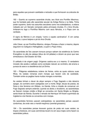 para aquelas que juravam castidade e reclusão e que formavam os oráculos de
Britão.

182 – Quanto ao supremo sacerdote druida, seu título era Pontifex Maximus,
que foi herdado pelo alto sacerdote secular da Antiga Roma e na Itália. Tinha
poder supremo, tanto nos assuntos seculares como nos eclesiásticos, e estava
rodeado por um Senado composto pelos principais druidas. É o Arco Druida.
Imitaram-no logo o Pontífice Máximo com seus fâmulos, e o Papa com os
cardeais.

O signo do flâmine é um chapéu “como o capelo cardinalício”. E em certas
ocasiões, o povo beijava o pé do Arco Druida.

Júlio César, ao ser Pontífice Máximo, obrigou Pompeu a fazer o mesmo; depois
seguiram-no Calígula e Heliogábalo, a quem o Papa imitou.

Os sacerdotes de Ísis usavam tonsura porque sabiam da existência do Centro
Energético no alto da cabeça (lótus de mil pétalas) e diziam ao povo que isso
simbolizava o Sol Doador da Vida.

O celibato é de origem pagã. Orígenes castrou-se a si mesmo. O verdadeiro
iniciado não aceita o celibato como condição natural; ao contrário, ele ensina a
pureza do sexo e a obediência da Lei Divina.

183 – Pitágoras estabeleceu ordens de freiras, entre as quais colocou suas
filhas. As vestais romanas eram monjas que faziam voto de castidade.
Também entre os pagãos havia muitos monges e eremitas.

As vestais tinham o dever de atiçar sempre o Fogo Sagrado e não deixá-lo
apagar, do contrário eram castigadas com a morte. Brigit, deusa da poesia, da
física e dos ferreiros em Kildare, na Irlanda, tinha a missão de conservar um
Fogo Sagrado sempre ardendo; quando se aboliu o druidismo, as sacerdotisas
se fizeram monjas cristãs e Brigit se converteu em Santa Brigite ou Brígida,
santa titular da Irlanda. Durante o reinado de Henrique VIII foram suprimidos da
Inglaterra e da Irlanda os conventos com monjas.

Os sacerdotes fenícios usavam sobrepelizes; os sacerdotes persas usavam
cordorinas, de onde veio o mandil maçônico (avental grosseiro).

184 – Os sacerdotes persas levavam guizos de prata em suas vestes; os
bispos ortodoxos, em suas cerimônias levam-no em seus trajes como fazem os
sacerdotes judeus.
 