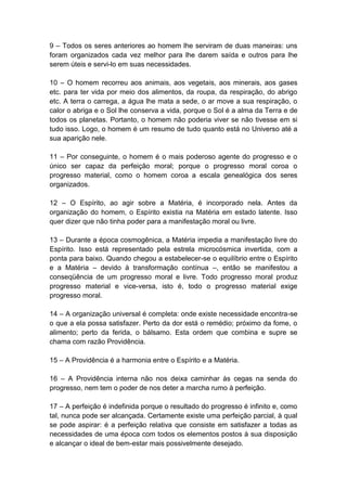 9 – Todos os seres anteriores ao homem lhe serviram de duas maneiras: uns
foram organizados cada vez melhor para lhe darem saída e outros para lhe
serem úteis e servi-lo em suas necessidades.

10 – O homem recorreu aos animais, aos vegetais, aos minerais, aos gases
etc. para ter vida por meio dos alimentos, da roupa, da respiração, do abrigo
etc. A terra o carrega, a água lhe mata a sede, o ar move a sua respiração, o
calor o abriga e o Sol lhe conserva a vida, porque o Sol é a alma da Terra e de
todos os planetas. Portanto, o homem não poderia viver se não tivesse em si
tudo isso. Logo, o homem é um resumo de tudo quanto está no Universo até a
sua aparição nele.

11 – Por conseguinte, o homem é o mais poderoso agente do progresso e o
único ser capaz da perfeição moral; porque o progresso moral coroa o
progresso material, como o homem coroa a escala genealógica dos seres
organizados.

12 – O Espírito, ao agir sobre a Matéria, é incorporado nela. Antes da
organização do homem, o Espírito existia na Matéria em estado latente. Isso
quer dizer que não tinha poder para a manifestação moral ou livre.

13 – Durante a época cosmogênica, a Matéria impedia a manifestação livre do
Espírito. Isso está representado pela estrela microcósmica invertida, com a
ponta para baixo. Quando chegou a estabelecer-se o equilíbrio entre o Espírito
e a Matéria – devido à transformação contínua –, então se manifestou a
conseqüência de um progresso moral e livre. Todo progresso moral produz
progresso material e vice-versa, isto é, todo o progresso material exige
progresso moral.

14 – A organização universal é completa: onde existe necessidade encontra-se
o que a ela possa satisfazer. Perto da dor está o remédio; próximo da fome, o
alimento; perto da ferida, o bálsamo. Esta ordem que combina e supre se
chama com razão Providência.

15 – A Providência é a harmonia entre o Espírito e a Matéria.

16 – A Providência interna não nos deixa caminhar às cegas na senda do
progresso, nem tem o poder de nos deter a marcha rumo à perfeição.

17 – A perfeição é indefinida porque o resultado do progresso é infinito e, como
tal, nunca pode ser alcançada. Certamente existe uma perfeição parcial, à qual
se pode aspirar: é a perfeição relativa que consiste em satisfazer a todas as
necessidades de uma época com todos os elementos postos à sua disposição
e alcançar o ideal de bem-estar mais possivelmente desejado.
 