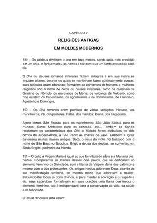 CAPÍTULO 7

                         RELIGIÕES ANTIGAS
                      EM MOLDES MODERNOS

189 – Os caldeus dividiram o ano em doze meses, sendo cada mês presidido
por um anjo. A Igreja mudou os nomes e fez com que um santo presidisse cada
dia.

O Divi ou deuses romanos inferiores faziam milagres e em sua honra se
erguiam altares, perante os quais se mantinham luzes continuamente acesas;
suas relíquias eram adoradas; formavam-se conventos de homens e mulheres
religiosos sob o nome de divos ou deuses inferiores, como os querinais de
Quintino ou Rômulo; os marcianos de Marte; os vulcanos de Vulcano, como
hoje existem os franciscanos, os agostinianos e os dominicanos, de Francisco,
Agostinho e Domingos.

190 – Os Divi romanos eram patronos de várias vocações: Netuno, dos
marinheiros; Pã, dos pastores; Palas, dos maridos; Diana, dos caçadores.

Agora temos São Nicolau para os marinheiros; São João Batista para os
maridos; Santa Madalena para as cortesãs, etc... Também os Santos
receberam os característicos dos Divi: a Moisés foram atribuídos os dois
cornos de Júpiter-Amon, a São Pedro as chaves de Jano. Também a Igreja
canonizou muitos deuses antigos: Baco, o deus do vinho, foi batizado com o
nome de São Baco ou Bacchus. Brigit, a deusa dos druidas, se converteu em
Santa Brigite, padroeira da Irlanda.

191 – O culto à Virgem Maria é igual ao que foi tributado a Ísis e a Mariana dos
hindus. Comparemos as litanias desses dois povos, que se dedicaram ao
elemento feminino da Divindade, com a litania da Virgem Maria dos católicos e
mesmo com a dos protestantes. Os antigos hindus adoravam Deus através de
sua manifestação feminina, do mesmo modo que adoravam a mulher,
atribuindo-lhe todos os dons divinos, e, para manter a adoração e o respeito a
ela, seus sacerdotes formulavam em suas orações uma litania que invoca o
elemento feminino, que é indispensável para a conservação da vida, da saúde
e da felicidade.

O Ritual Hinduísta reza assim:
 