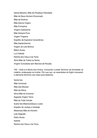 Santa Mariana, Mãe de Perpétua Felicidade
Mãe do Deus Homem Encarnado
Mãe de Krishna
Mãe Eterna Virgem
Mãe Puríssima
Virgem Castíssima
Mãe Sempre Pura
Virgem Trígama
Espelho da Suprema Consciência
Mãe Sapientíssima
Virgem do Loto Branco
Matriz Áurea
Luz Celeste
Rainha dos Céus e da Terra
Alma Mãe de Todos os Seres
Virgem Concebida sem Mancha de Pecado.


192 – Está á a litania dos hindus, invocando o poder feminino da divindade na
matéria, endeusada na mulher. Por sua vez, os sacerdotes do Egito invocaram
o elemento feminino com esta outra ladainha:

Santa Ísis
Mãe Universal
Mãe dos Deuses
Mãe de Hórus
Alma Mãe do Universo
Sagrada Virgem Terra
Mãe de Toda Virtude
Ilustre Ísis Misericordiosa e Justa
Espelho de Justiça e Verdade
Misteriosa Mãe do Homem
Loto Sagrado
Sistro Áureo
Astarte
Rainha dos Céus e da Terra
 