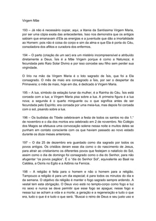 Virgem Mãe


193 – Já não é necessário copiar, aqui, a litania da Santíssima Virgem Maria,
por ser uma cópia exata das antecedentes. Isso nos demonstra que os antigos
sabiam que emanavam d‟Ela as energias e a juventude que dão a imortalidade
ao Homem: pois não é coisa do corpo e sim da alma e que Ela é porta do Céu,
consoladora dos aflitos e curadora dos enfermos.

194 – O parto (criação de um ser) era um mistério incompreensível e atribuído
diretamente a Deus. Ísis é a Mãe Virgem porque é como a Natureza; é
fecundada pelo Raio Solar Divino e por isso concebe seu filho sem perder sua
virgindade.

O lírio na mão da Virgem Maria é o loto sagrado de Ísis, que foi a Ela
consagrado. O mês de maio era consagrado a Ísis, por ser o despertar da
Primavera; o mês de maio, hoje em dia, é dedicado à Virgem Maria.

195 – A lua, símbolo da estação lunar da mulher, é a Rainha do Céu. Ísis está
coroada com a lua; a Virgem Maria pisa sobre a lua. A primeira figura é a lua
nova; a segunda é o quarto minguante ou o que significa antes de ser
fecundada pelo Espírito; era coroada por uma meia-lua, mas depois foi coroada
com o sol, pisando sobre a lua.

196 – Os budistas do Tibete celebravam a festa de todos os santos no dia 1.°
de novembro e o dia dos mortos era celebrado em 2 de novembro. No Colégio
dos Magos se efetuava uma convocação solene nessa noite e muitos deles se
punham em contato consciente com os que haviam passado ao novo estado
durante os doze meses anteriores.

197 – O dia 25 de dezembro era guardado como dia sagrado por todos os
povos antigos. Os cristãos deram esse dia como o do nascimento de Jesus,
para atrair ao cristianismo os diferentes povos que festejam o natalício do Sol,
assim como o dia de domingo foi consagrado como o dia do Senhor, para não
afugentar “os povos pagãos”. É o “dia do Senhor Sol”, equivalente ao Baal na
Caldéia, a Osíris no Egito e a Adônis na Fenícia.

198 – A religião é feita para o homem e não o homem para a religião.
Tampouco a religião é para um dia especial; é para todos os minutos do dia e
da semana. O objetivo da religião é manter o fogo sagrado sempre ardendo. A
vestal tem esta obrigação. O Deus vivo está no templo-corpo como fogo e luz
no sexo e nunca se deve permitir que esse fogo se apague; nesse fogo e
nessa luz se acham a vida e a morte; a geração e a regeneração e tudo o que
era, tudo o que é e tudo o que será. “Buscai o reino de Deus e seu justo uso e
 