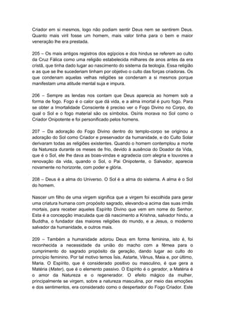 Criador em si mesmos, logo não podiam sentir Deus nem se sentirem Deus.
Quanto mais viril fosse um homem, mais valor tinha para o bem e maior
veneração lhe era prestada.

205 – Os mais antigos registros dos egípcios e dos hindus se referem ao culto
da Cruz Fálica como uma religião estabelecida milhares de anos antes da era
cristã, que tinha dado lugar ao nascimento do sistema da teologia. Essa religião
e as que se lhe sucederiam tinham por objetivo o culto das forças criadoras. Os
que condenam aquelas velhas religiões se condenam a si mesmos porque
manifestam uma atitude mental suja e impura.

206 – Sempre as lendas nos contam que Deus aparecia ao homem sob a
forma de fogo. Fogo é o calor que dá vida, e a alma imortal é puro fogo. Para
se obter a Imortalidade Consciente é preciso ver o Fogo Divino no Corpo, do
qual o Sol e o fogo material são os símbolos. Osíris morava no Sol como o
Criador Onipotente e foi personificado pelos homens.

207 – Da adoração do Fogo Divino dentro do templo-corpo se originou a
adoração do Sol como Criador e preservador da humanidade, e do Culto Solar
derivaram todas as religiões existentes. Quando o homem contemplou a morte
da Natureza durante os meses de frio, devido à ausência do Doador da Vida,
que é o Sol, ele lhe dava as boas-vindas e agradecia com alegria e louvores a
renovação da vida, quando o Sol, o Pai Onipotente, o Salvador, aparecia
novamente no horizonte, com poder e glória.

208 – Deus é a alma do Universo. O Sol é a alma do sistema. A alma é o Sol
do homem.

Nascer um filho de uma virgem significa que a virgem foi escolhida para gerar
uma criatura humana com propósito sagrado, elevando-a acima das suas irmãs
mortais, para receber aqueles Espírito Divino que vem em nome do Senhor.
Esta é a concepção imaculada que dá nascimento a Krishna, salvador hindu, a
Buddha, o fundador das maiores religiões do mundo, e a Jesus, o moderno
salvador da humanidade, e outros mais.

209 – Também a humanidade adorou Deus em forma feminina, isto é, foi
reconhecida a necessidade da união do macho com a fêmea para o
cumprimento do sagrado propósito da geração, dando lugar ao culto do
princípio feminino. Por tal motivo temos Ísis, Astarte, Vênus, Maia e, por último,
Maria. O Espírito, que é considerado positivo ou masculino, é que gera a
Matéria (Mater), que é o elemento passivo. O Espírito é o gerador, a Matéria é
o amor da Natureza e o regenerador. O efeito mágico da mulher,
principalmente se virgem, sobre a natureza masculina, por meio das emoções
e dos sentimentos, era considerado como o despertador do Fogo Criador. Este
 