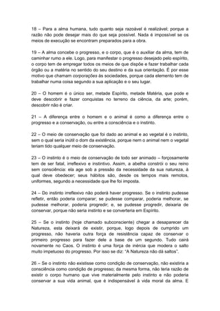18 – Para a alma humana, tudo quanto seja razoável é realizável; porque a
razão não pode desejar mais do que seja possível. Nada é impossível se os
meios de execução se encontram preparados para a obra.

19 – A alma concebe o progresso, e o corpo, que é o auxiliar da alma, tem de
caminhar rumo a ele. Logo, para manifestar o progresso desejado pelo espírito,
o corpo tem de empregar todos os meios de que dispõe e fazer trabalhar cada
órgão ou a matéria no sentido do seu destino e da sua orientação. É por esse
motivo que chamam corporações às sociedades, porque cada elemento tem de
trabalhar numa coisa segundo a sua aplicação e o seu lugar.

20 – O homem é o único ser, metade Espírito, metade Matéria, que pode e
deve descobrir e fazer conquistas no terreno da ciência, da arte; porém,
descobrir não é criar.

21 – A diferença entre o homem e o animal é como a diferença entre o
progresso e a conservação, ou entre a consciência e o instinto.

22 – O meio de conservação que foi dado ao animal e ao vegetal é o instinto,
sem o qual seria inútil o dom da existência, porque nem o animal nem o vegetal
teriam tido qualquer meio de conservação.

23 – O instinto é o meio de conservação de todo ser animado – forçosamente
tem de ser fatal, irreflexivo e instintivo. Assim, a abelha constrói o seu reino
sem consciência: ela age sob a pressão da necessidade da sua natureza, à
qual deve obedecer; seus hábitos são, desde os tempos mais remotos,
uniformes, segundo a necessidade que lhe foi imposta.

24 – Do instinto irreflexivo não poderá haver progresso. Se o instinto pudesse
refletir, então poderia comparar; se pudesse comparar, poderia melhorar, se
pudesse melhorar, poderia progredir; e, se pudesse progredir, deixaria de
conservar, porque não seria instinto e se converteria em Espírito.

25 – Se o instinto (hoje chamado subconsciente) chegar a desaparecer da
Natureza, esta deixará de existir, porque, logo depois de cumprido um
progresso, não haveria outra força de resistência capaz de conservar o
primeiro progresso para fazer dele a base de um segundo. Tudo cairá
novamente no Caos. O instinto é uma força de inércia que modera o salto
muito impetuoso do progresso. Por isso se diz: “A Natureza não dá saltos”.

26 – Se o instinto não existisse como condição de conservação, não existiria a
consciência como condição de progresso; da mesma forma, não teria razão de
existir o corpo humano que vive materialmente pelo instinto e não poderia
conservar a sua vida animal, que é indispensável à vida moral da alma. E
 