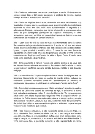 228 – Todos os redentores nascem de uma virgem e no dia 25 de dezembro,
porque nessa data o Sol nasce, passando o solstício de Inverno, quando
começa a salvar o mundo com o seu calor.

229 – Todas as religiões têm as suas cerimônias e os seus sacramentos, cuja
finalidade é preparar o povo, aos poucos, para a compreensão dos mistérios da
divindade no sexo. Um dos feitos mais surpreendentes e sagrados é a
adoração da Deidade, comendo a sua carne e bebendo o seu sangue sob a
forma de pão consagrado (carregado de sagradas invocações) e vinho
fermentado, que eram servidos por sacerdotes trajando de branco, e de que
participavam os iniciados em Santa Comunhão.

230 – Usar suco de uva ou suco de frutas não-fermentado para os Santos
Sacramentos no lugar de vinhos fermentados é arrojar ao pó, aos escravos e
débeis a santidade destas cerimônias. Isso traz a decadência das sociedades e
igrejas, porque prostitui o mistério divino. O suco de uva sem fermentar
representa o homem físico antes da Regeneração. Quando o vinho fermenta
converte-se em Espírito – o Espírito da Vida –, Ígneo Cristo. É então tanto
físico como espiritual, o Espírito Dual.

231 – Simbolicamente, o homem recebe este Espírito Crístico e se salva com
ele. O suco fermentado deve ser usado no Sacramento da Eucaristia, ou então
se converte em blasfêmia ou numa paródia burlesca, maldita, e traz desunião
na Igreja.

232 – A comunhão do “corpo e sangue de Deus” neste rito religioso era um
Misterioso Sacramento em todas as partes do mundo antigo, inclusive no
continente ocidental muitíssimo antes do Descobrimento da América; os
mexicanos e os peruanos o celebravam e o chamavam “a mais santa festa”.

233 – Em muitas tumbas encontrou-se o “Osíris vegetante”; em alguns quadros
a múmia de Osíris está coberta de sementes de trigo, e, em outros, a múmia
está rodeada de espigas de milho. O Livro dos Mortos diz: “Os homens comem
a tua carne”. Um papiro mágico reza: “Seja este vinho o sangue de Osíris”. Os
mistérios de Osíris são representados pelo cálice e a espiga, o vinho e o pão
da Eucaristia. Pois bem, Jesus, na sua ceia, nada mais fazia do que cumprir a
Santa Lei dos iniciados, que convertiam o pão e o vinho em corpo e sangue
verdadeiros do hierofante que oficiava.

234 – Nos mistérios eleusinos, o pão representa Ceres, deusa do trigo, e o
vinho representa Baco, o deus do vinho, que deu o seu sangue aos homens
para alimento. O pão e o vinho recebiam culto porque eram considerados como
corpo e sangue, ou, na verdade, a substância real do Pai e da Mãe da vida. O
vinho representa Ísis, o elemento feminino; o pão, representado em forma
 