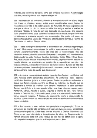 redonda, era o símbolo de Osíris, o Pai Sol, princípio masculino. A participação
dos dois juntos significa a vida regenerada por vir.

235 – Nos festivais da primavera, homens e mulheres usavam um atavio alegre
nos trajes e chapéus; essas festas eram consideradas como festas de
ressurreição da vida e do poder gerador da Natureza. O mais surpreendente
era que a rainha do céu ou deusa da vida dos antigos teutões e saxões se
chamava Páscoa. O mês de abril era dedicado em sua honra. Era costume
fazer presentes como ovos coloridos na festa dessa deusa porque o ovo era
considerado o emblema sagrado da ressurreição. Há quatro mil anos, os
caldeus festejavam a Deusa da Primavera, a Renovadora da Vida, a Rainha do
Céu Ishtar, ou melhor, Páscoa Ishtar.

236 – Todas as religiões celebravam a ressurreição de um Deus (regeneração
da vida). Rejuvenescimento depois da velhice, após permanecer três dias no
túmulo. Astronomicamente, esses três dias são a representação dos três
meses do inverno, durante os quais o Sol perde o seu poder, e o mundo carece
deste doador da vida. Krishna, Buddha, Zoroastro, Osíris, Mitra, Hórus, Baco,
Átis, Quetzalcoatl e todos os salvadores do mundo, depois de terem descido ao
mundo inferior, se levantaram no terceiro dia e ascenderam ao céu... Na
Iniciação Interna, o iniciado deve descer ao mundo inferior durante os três dias
para cumprir o seu dever de ajudar no mundo submerso, antes de voltar à vida
para escolher o ramo de auxílio que deve seguir.

237 – A morte e ressurreição de Adônis (que significa Senhor, Luz Divina; dali
vem Adonai) eram celebradas anualmente na primavera pelos assírios,
babilônios, fenícios, judeus e outros povos. Todos as profecias referentes a
Jesus que fazem menção ao filho de Deus ou redentor, ou àquele que se
assentava à direita do Senhor, são simples referências a este Salvador,
Tamuz, ou Adônis, e à sua amada Ishtar, que teve diversos nomes como
Ashtoreth, Vênus, Astarte e outros, segundo o idioma do país. Pois Tamuz,
Adônis, o Deus da Luz, foi tomado pelos povos e o seu culto foi estabelecido
como costume religioso. A história do nascimento, morte e ressurreição foi
acolhida como símbolo da ressurreição da alma ou redenção da humanidade
(como um todo)...

238 – Em resumo: o sexo redime pela geração e a regeneração. Todos os
salvadores do mundo são símbolos de Fogo-Luz divino no sexo, simbolizado
primitivamente pelo Sol. Atrás disso tudo se encontra o Grande Mistério da Luz
Divina e por seu intermédio a imortalização da alma, ou Regeneração do
homem enquanto está com vida. Porque se isso não se obtém aqui e agora,
não se pode consegui-lo quando a alma passar para o Além.
 
