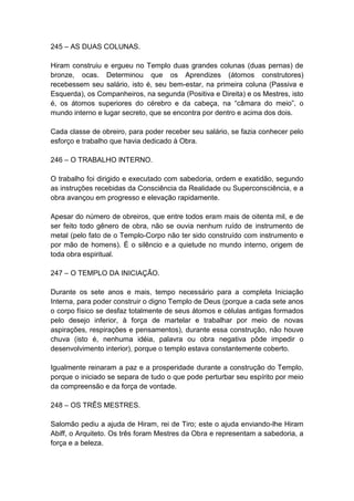 245 – AS DUAS COLUNAS.

Hiram construiu e ergueu no Templo duas grandes colunas (duas pernas) de
bronze, ocas. Determinou que os Aprendizes (átomos construtores)
recebessem seu salário, isto é, seu bem-estar, na primeira coluna (Passiva e
Esquerda), os Companheiros, na segunda (Positiva e Direita) e os Mestres, isto
é, os átomos superiores do cérebro e da cabeça, na “câmara do meio”, o
mundo interno e lugar secreto, que se encontra por dentro e acima dos dois.

Cada classe de obreiro, para poder receber seu salário, se fazia conhecer pelo
esforço e trabalho que havia dedicado à Obra.

246 – O TRABALHO INTERNO.

O trabalho foi dirigido e executado com sabedoria, ordem e exatidão, segundo
as instruções recebidas da Consciência da Realidade ou Superconsciência, e a
obra avançou em progresso e elevação rapidamente.

Apesar do número de obreiros, que entre todos eram mais de oitenta mil, e de
ser feito todo gênero de obra, não se ouvia nenhum ruído de instrumento de
metal (pelo fato de o Templo-Corpo não ter sido construído com instrumento e
por mão de homens). É o silêncio e a quietude no mundo interno, origem de
toda obra espiritual.

247 – O TEMPLO DA INICIAÇÃO.

Durante os sete anos e mais, tempo necessário para a completa Iniciação
Interna, para poder construir o digno Templo de Deus (porque a cada sete anos
o corpo físico se desfaz totalmente de seus átomos e células antigas formados
pelo desejo inferior, à força de martelar e trabalhar por meio de novas
aspirações, respirações e pensamentos), durante essa construção, não houve
chuva (isto é, nenhuma idéia, palavra ou obra negativa pôde impedir o
desenvolvimento interior), porque o templo estava constantemente coberto.

Igualmente reinaram a paz e a prosperidade durante a construção do Templo,
porque o iniciado se separa de tudo o que pode perturbar seu espírito por meio
da compreensão e da força de vontade.

248 – OS TRÊS MESTRES.

Salomão pediu a ajuda de Hiram, rei de Tiro; este o ajuda enviando-lhe Hiram
Abiff, o Arquiteto. Os três foram Mestres da Obra e representam a sabedoria, a
força e a beleza.
 