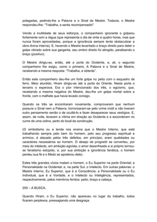 polegadas, pedindo-lhe a Palavra e o Sinal de Mestre. Todavia, o Mestre
respondeu-lhe: “Trabalha, e serás recompensado!”

Vendo a inutilidade de seus esforços, o companheiro ignorante o golpeou
fortemente com a régua (que representa o dia de vinte e quatro horas, mas que
nunca foram aproveitadas, porque a ignorância sempre tenta obstaculizar a
obra divina interna). E, havendo o Mestre levantado o braço direito para deter o
golpe vibrado sobre sua garganta, seu ombro direito foi atingido, paralisando o
braço (positivo).

O Mestre dirigiu-se, então, até a porta do Ocidente, e, ali, o segundo
companheiro lhe exigiu, como o primeiro, A Palavra e o Sinal de Mestre,
recebendo a mesma resposta: “Trabalha, e obterás”.

Então este companheiro deu-lhe um forte golpe no peito com o esquadro de
ferro. Meio aturdido, Hiram dirigiu-se até a porta do Oriente. Nesta porta o
terceiro o esperava. Era o pior intencionado dos três, o egoísmo, que,
recebendo a mesma negativa do Mestre, deu-lhe um golpe mortal sobre a
fronte, com o malhete que havia levado consigo.

Quando os três se encontraram novamente, comprovaram que nenhum
possuía o Sinal nem a Palavra; horrorizaram-se pelo crime inútil e não tiveram
outro pensamento senão o de ocultá-lo e fazer desaparecer seus vestígios. E,
assim, de noite, levaram a vítima em direção ao Ocidente e a esconderam no
cume de uma colina, perto do local da construção.

(O simbolismo ou a lenda nos ensina que o Mestre Interno, que está
trabalhando sempre pelo bem do homem, pelo seu progresso espiritual e
anímico, é atacado pelos três defeitos, em princípio, eram qualidades ou
caracteres necessários ao homem. O desejo de progredir se converteu, por
meio do intelecto, em ambição egoísta; o amor desenfreado a si próprio tornou-
se fanatismo estúpido, e, por sua ambição e ignorância fanática, o homem
perdeu sua fé e o Medo se apoderou dele).

Estes três grandes vícios matam o homem, o Eu Superior na parte Oriental; a
Personalidade na Ocidental; e, na parte Sul, o Intelecto. Em outras palavras: o
Mestre Interno, Eu Superior, que é a Consciência; a Personalidade ou o Eu
Individual, que é a Vontade, e o Intelecto ou Inteligência, representados,
respectivamente, pelos membros feridos: peito, braço e cabeça.

250 – A BUSCA.

Quando Hiram, o Eu Superior, não apareceu no lugar do trabalho, todos
ficaram perplexos, pressagiando uma desgraça.
 