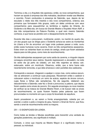 Terminou o dia, e o Arquiteto não apareceu; então, os nove companheiros, que
haviam se oposto à empresa dos três malvados, decidiram revelar aos Mestres
o ocorrido. Foram conduzidos à presença de Salomão, que, depois de ter
escutado o relato dos três mestres e dos nove companheiros, ordenou aos
primeiros que formassem três grupos, cada um deles unindo-se com seus
companheiros para esquadrinhar os territórios e regiões do Oriente, do
Ocidente e do Meio-dia, em busca do Grande Mestre e Arquiteto Hiram Abiff, e
dos três companheiros da Palavra Perdida, a qual nem mesmo Salomão
conhecia, e que havia se perdido com o desaparecimento de Hiram.

Durante três dias o procuraram, inutilmente; porém, na manhã do quarto dia,
um dos grupos que se dirigia para o Ocidente achava-se sobre as montanhas
do Líbano a fim de encontrar um lugar onde pudesse passar a noite; ouviu
então vozes humanas numa caverna. Eram os três companheiros assassinos.
Estes viram os visitantes fazer os sinais do castigo, sinais que foram adotados
depois para os três graus, como meio de reconhecimento.

Os três delinqüentes escaparam por outra saída da caverna, e ninguém depois
conseguiu encontrar seus rastros. Quando regressavam a Jerusalém, na noite
do sexto dia (já perto da cidade), um dos três viajantes se deixou cair,
extenuado, sobre um montículo. Observou, então, que a terra havia sido
recentemente removida, e que dela emanava o odor putrefato dos cadáveres.

Começando a escavar, chegaram a apalpar o corpo mas, como estava escuro,
não se atreveram a continuar suas pesquisas. Recobriram então o cadáver e
colocaram sobre o montículo um ramo de acácia, espécie de árvore comum,
cujas flores e folhas são sempiternas. No dia seguinte, relataram seu
descobrimento a Salomão; este fez o Sinal e pronunciou a palavra, que depois
foram usados como sinais de socorro. Em seguida encarregou os nove mestres
de verificar se se tratava do Grande Mestre Hiram, e de buscar nele os sinais
de reconhecimento, os quais ficaram fixados pelas palavras que foram
pronunciadas no momento em que o corpo foi levantado da sepultura.

Assim procederam e, ao verem a fronte ensangüentada, coberta por um
avental, e sobre o peito a insígnia do grau, fizeram o Sinal de Horror, que ficou
sendo o sinal de reconhecimento entre os maçons.

251 – O SIGNIFICADO DA LENDA.

Como todas as lendas e fábulas escolhidas para transmitir uma verdade às
gerações posteriores, seu significado é múltiplo.

Contudo, o único que importa ao Mestre Maçon é o significado interno e
pessoal, ou individual.
 