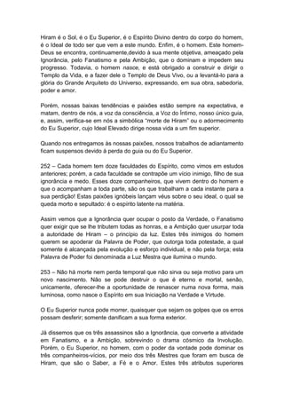 Hiram é o Sol, é o Eu Superior, é o Espírito Divino dentro do corpo do homem,
é o Ideal de todo ser que vem a este mundo. Enfim, é o homem. Este homem-
Deus se encontra, continuamente,devido à sua mente objetiva, ameaçado pela
Ignorância, pelo Fanatismo e pela Ambição, que o dominam e impedem seu
progresso. Todavia, o homem nasce, e está obrigado a construir e dirigir o
Templo da Vida, e a fazer dele o Templo de Deus Vivo, ou a levantá-lo para a
glória do Grande Arquiteto do Universo, expressando, em sua obra, sabedoria,
poder e amor.

Porém, nossas baixas tendências e paixões estão sempre na expectativa, e
matam, dentro de nós, a voz da consciência, a Voz do Íntimo, nosso único guia,
e, assim, verifica-se em nós a simbólica “morte de Hiram” ou o adormecimento
do Eu Superior, cujo Ideal Elevado dirige nossa vida a um fim superior.

Quando nos entregamos às nossas paixões, nossos trabalhos de adiantamento
ficam suspensos devido à perda do guia ou do Eu Superior.

252 – Cada homem tem doze faculdades do Espírito, como vimos em estudos
anteriores; porém, a cada faculdade se contrapõe um vício inimigo, filho de sua
ignorância e medo. Esses doze companheiros, que vivem dentro do homem e
que o acompanham a toda parte, são os que trabalham a cada instante para a
sua perdição! Estas paixões ignóbeis lançam véus sobre o seu ideal, o qual se
queda morto e sepultado: é o espírito latente na matéria.

Assim vemos que a Ignorância quer ocupar o posto da Verdade, o Fanatismo
quer exigir que se lhe tributem todas as honras, e a Ambição quer usurpar toda
a autoridade de Hiram – o princípio da luz. Estes três inimigos do homem
querem se apoderar da Palavra de Poder, que outorga toda potestade, a qual
somente é alcançada pela evolução e esforço individual, e não pela força; esta
Palavra de Poder foi denominada a Luz Mestra que ilumina o mundo.

253 – Não há morte nem perda temporal que não sirva ou seja motivo para um
novo nascimento. Não se pode destruir o que é eterno e mortal, senão,
unicamente, oferecer-lhe a oportunidade de renascer numa nova forma, mais
luminosa, como nasce o Espírito em sua Iniciação na Verdade e Virtude.

O Eu Superior nunca pode morrer, quaisquer que sejam os golpes que os erros
possam desferir; somente danificam a sua forma exterior.

Já dissemos que os três assassinos são a Ignorância, que converte a atividade
em Fanatismo, e a Ambição, sobrevindo o drama cósmico da Involução.
Porém, o Eu Superior, no homem, com o poder da vontade pode dominar os
três companheiros-vícios, por meio dos três Mestres que foram em busca de
Hiram, que são o Saber, a Fé e o Amor. Estes três atributos superiores
 