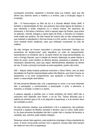 conseguem encontrar, despertar e levantar essa Luz Interior, para que ela
afirme seu domínio sobre a matéria e a ilumine, pois a Evolução segue a
Involução.

254 – O franco-maçom ou filho da luz é o Grande Mestre Hiram Abiff; é
também a representação do Sol, que percorre seus doze signos do Zodíaco, e
que interpreta a lenda maçônica ou o drama místico. No equinócio da
primavera, o Sol deixa o feminino, dócil e aquoso signo de Peixes, para entrar
no belicoso, marcial, enérgico e ígneo signo de Áries, o Carneiro ou Cordeiro,
onde exalta seu poderio. Os três meses de inverno são os três companheiros
que mataram e sepultaram o Sol nas trevas e no frio; porém, os nove meses ou
nove mestres foram exaltá-los, para que brilhasse novamente na vida da
matéria.

Os três inimigos do homem escondem o princípio iluminador “debaixo dos
escombros do templo-corpo” para sepultá-lo na noite do esquecimento,
escondendo-o no Ocidente, isto é, na parte inferior de nossa personalidade, ou
com o Inimigo Secreto, que é criação do homem elaborada na parte inferior e
baixa do corpo, onde residem os átomos densos, grosseiros e pesados. Ali é
necessário descobri-los, para que sejam definitivamente afastados de dentro
de nós. É onde o princípio iluminado se acha sepultado, porém não morto.

255 – Depois desta limpeza podemos encontrar o Deus Íntimo, com as doze
faculdades do Espírito (representadas pelos três Mestres, que foram buscar os
assassinos, e os nove companheiros, que ajudaram a levantar Hiram), e,
assim, a ressurreição será efetiva.

Os três primeiros Mestres são: a fé, a esperança e o amor, e os nove restantes
são: a percepção, o conhecimento, a associação, o juízo, o altruísmo, a
memória, a vontade, a ordem e o acerto.

A palavra sagrada e perdida com a morte simbólica de Hiram Abiff não a
possuíam nem Salomão nem Hiram, o rei de Tiro. Temos afirmado que a
palavra do primeiro grau é fé; a do segundo é esperança, e a do terceiro deve
ser caridade ou amor.

Os dois primeiros mestres, que simbolizam a fé e a esperança, não puderam
encontrar o cadáver do Mestre; somente o terceiro, que é o amor, pôde achá-
lo. As duas primeiras faculdades não têm o poder nem o impulso da terceira, a
caridade, que, sozinha, pode realizar milagres.

Devemos vencer todo egoísmo, para podermos empregar a força onipotente do
amor. O amor nunca pode conviver com o egoísmo, porque este trata sempre
de matar em nós a fé e a esperança.
 