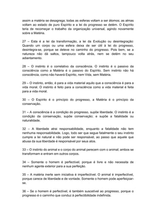 assim a matéria se desagrega; todas as esferas voltam a ser átomos; as almas
voltam ao estado de puro Espírito e a lei do progresso se detém. O Espírito
teria de recomeçar o trabalho da organização universal, agindo novamente
sobre a Matéria.

27 – Esta é a lei da transformação, a lei da Evolução ou desintegração:
Quando um corpo ou uma esfera deixa de ser útil à lei do progresso,
desintegra-se, porque se deteve no caminho do progresso. Pois bem, se a
natureza não dá saltos, tampouco volta atrás, nem se detém no seu
adiantamento.

28 – O instinto é o correlativo da consciência. O instinto é o passivo da
consciência como a Matéria é o passivo do Espírito. Sem instinto não há
consciência, como não haverá Espírito, nem Vida, sem Matéria.

29 – O instinto, então, é para a vida material aquilo que a consciência é para a
vida moral. O instinto é feito para a consciência como a vida material é feita
para a vida moral.

30 – O Espírito é o princípio do progresso, a Matéria é o princípio da
conservação.

31 – A consciência é a condição do progresso, supõe liberdade. O instinto é a
condição da conservação, supõe conservação; e supõe a fatalidade ou
naturalidade.

32 – A liberdade atrai responsabilidade, enquanto a fatalidade não tem
nenhuma responsabilidade. Logo, todo ser que segue fatalmente o seu instinto
cumpre a lei natural e não pode ser responsável, ao passo que aquele que
abusa da sua liberdade é responsável por seus atos.

33 – O instinto do animal e o corpo do animal perecem com o animal; ambos se
transformam e entram em outros corpos.

34 – Somente o homem é perfectível, porque é livre e não necessita de
nenhum agente exterior para a sua perfeição.

35 – A matéria inerte sem iniciativa é imperfectível. O animal é imperfectível,
porque carece de liberdade e de vontade. Somente o homem pode aperfeiçoar-
se.

36 – Se o homem é perfectível, é também suscetível ao progresso, porque o
progresso é o caminho que conduz à perfectibilidade indefinida.
 