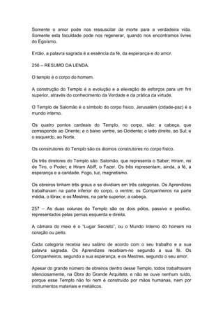 Somente o amor pode nos ressuscitar da morte para a verdadeira vida.
Somente esta faculdade pode nos regenerar, quando nos encontramos livres
do Egoísmo.

Então, a palavra sagrada é a essência da fé, da esperança e do amor.

256 – RESUMO DA LENDA.

O templo é o corpo do homem.

A construção do Templo é a evolução e a elevação de esforços para um fim
superior, através do conhecimento da Verdade e da prática da virtude.

O Templo de Salomão é o símbolo do corpo físico, Jerusalém (cidade-paz) é o
mundo interno.

Os quatro pontos cardeais do Templo, no corpo, são: a cabeça, que
corresponde ao Oriente; e o baixo ventre, ao Ocidente; o lado direito, ao Sul; e
o esquerdo, ao Norte.

Os construtores do Templo são os átomos construtores no corpo físico.

Os três diretores do Templo são: Salomão, que representa o Saber; Hiram, rei
de Tiro, o Poder; e Hiram Abiff, o Fazer. Os três representam, ainda, a fé, a
esperança e a caridade. Fogo, luz, magnetismo.

Os obreiros tinham três graus e se dividiam em três categorias. Os Aprendizes
trabalhavam na parte inferior do corpo, o ventre; os Companheiros na parte
média, o tórax; e os Mestres, na parte superior, a cabeça.

257 – As duas colunas do Templo são os dois pólos, passivo e positivo,
representados pelas pernas esquerda e direita.

A câmara do meio é o “Lugar Secreto”, ou o Mundo Interno do homem no
coração ou peito.

Cada categoria recebia seu salário de acordo com o seu trabalho e a sua
palavra sagrada. Os Aprendizes recebiam-no segundo a sua fé. Os
Companheiros, segundo a sua esperança, e os Mestres, segundo o seu amor.

Apesar do grande número de obreiros dentro desse Templo, todos trabalhavam
silenciosamente, na Obra do Grande Arquiteto, e não se ouve nenhum ruído,
porque esse Templo não foi nem é construído por mãos humanas, nem por
instrumentos materiais e metálicos.
 