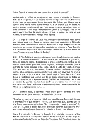 260 – “Descalçai vossos pés, porque o solo que pisais é sagrado!”

Antigamente, o neófito, ao se aproximar para receber a Iniciação no Templo,
tinha de descalçar os pés. Os maçons fazem descalçar somente um. Não devia
trazer mais do que roupas leves (brancas). No Colégio dos Magos usará
apenas uma túnica branca sobre o corpo nu e um avental que lhe cobre os
órgãos sexuais debaixo da túnica. Para passar por essa cerimônia, deve ter
sido submetido a um longo treinamento de jejum e purificação, não só do
corpo, como também da mente (dessa maneira, o homem se volta ao seu
Criador, tal como dele saiu, ou seja, limpo e puro).

261 – O corpo é o Templo de Deus Vivo. Deus pode se manifestar neste corpo
por meio da alma, que é fogo e luz no sexo, sempre na sua presença. O templo
material onde se celebrava a Iniciação representa o corpo-templo de Eu Sou
Aquele. As cerimônias são evocações que ajudam a encontrar o Fogo Sagrado
e a Luz Interior. Foi isso que Jesus quis dizer: “O reino de Deus está dentro de
vós... Vós sois o templo do Espírito Santo...”

262 – O Filho Pródigo é o ser que abandonou o seu templo interno e se afastou
da Luz, e, tendo vagado devido à obscuridade, em impotência e ignorância,
torna-se cego. O neófito, decepcionado e cheio de sofrimento, lembra-se de
que na mesa de seu pai caem tantas migalhas, mais que suficientes para a
nutrição de muitas pessoas. Volta, então, e bate à porta do Templo de Deus
Vivo, em busca do novo nascimento. Por esse motivo o neófito entra na Loja
com os olhos vendados, caminha em trevas e pede com fervor que lhe tirem a
venda, a qual oculta aos seus olhos não-iniciados a Divina Verdade. Quem
busca a verdadeira Luz Interior tem de se despir inteiramente de todas as
idéias preconcebidas e regressar criança (neófito) ao Reino Interno, nu como
ao nascer. E, quando vê a luz divina dentro de si e sente de onde vêm sua
natureza e sua fonte, realiza-se o segundo nascimento, ou o nascimento do
Cristo no coração (presépio humano).

263 – Escreve João, o apóstolo: “Vede quão grande caridade nos tem
concedido o Pai: que fôssemos chamados filhos de Deus...

“Amados, agora (que já estamos iniciados) somos filhos de Deus, e ainda não
é manifestado o que havemos de ser. Mas sabemos que, quando Ele se
manifestar, seremos semelhantes a Ele; porque assim como é o veremos.” (1.
João 3:1, 2). Jesus e, depois dele, seus discípulos achavam que a palavra “Pai”
era a mais adequada para designar “a fonte divina do amor que é Deus”.

264 – A construção do Templo de Salomão é um símbolo, pois cada neófito
tem de se dedicar à construção do Templo de Deus Vivo, que é o seu corpo. É
este o significado do Templo de Salomão, Templo do Sol, Templo da Alma, do
 