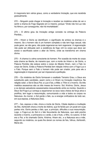 A maçonaria tem vários graus, como a verdadeira Iniciação, que era recebida
gradualmente.

272 – Ninguém pode chegar à Iniciação e receber os mistérios antes de ver e
sentir a chama do Fogo Sagrado em si mesmo, porque “Onde não há Luz não
há Alma e, por conseguinte, não há imortalidade”.

273 – O último grau da Iniciação antiga consiste na entrega da Palavra
Perdida...

274 – Hiram e Osíris se identificam; o significado de ambos os dramas é o
mesmo. Se o homem não é um homem completo e não tem fogo sexual, não
pode gerar; se não gera, não pode regenerar-se nem regenerar. A regeneração
não pode ser efetuada sem a existência do fogo viril no corpo que deve ser
aceso e sacrificado sobre o altar do Íntimo, onde se transforma em chama
divina.

275 – A chama é a alma consciente do homem. Por ocasião da morte do corpo
esta chama se liberta, de maneira que, com a morte de Hiram e, de Osíris, a
Palavra Perdida não estava sobre o corpo do Mestre Hiram, nem o Falo no
corpo de Osíris. Então a Palavra Perdida tem relação íntima com o Fogo-Luz e
o Falo. Porque sem o Falo o homem não pode ser criador, pois para ele a
regeneração é impossível, por ser impossível a perfeição.

276 – Os mistérios de Osíris formavam o exaltado Terceiro Grau; o Deus era
substituído pelo candidato, assim como o é Hiram na Iniciação maçônica. Na
religião solar, o Sol é Deus Pai; a Lua é Ísis, a Mãe; e Tífon é o Inverno. Os três
malditos assassinos são os três meses de Inverno. Sol, Krishna, Osíris, Jesus
e os demais salvadores assassinados ressuscitarão entre os mortos. Quando o
Deus Sol Fogo-Luz começa a esparramar os seus raios cheios de força ativa e
prolífica, tem lugar a ressurreição, comunicando a vida a todos os corpos na
Natureza. Ao morrer, o Sol perde o falo, ou a energia vivificadora de todo ser,
em sua esposa, a Natureza (Ísis).

277 – Ísis, esposa e mãe, chora a morte de Osíris. Cibele deplora a mutilação
de Átis. Ashtoreth chora a morte de Adônis, que foi ferido por um javali em suas
partes viris. Osíris perdeu o falo, que, a princípio, dificultou a sua ressurreição.
Logo, o Fogo-Luz do Sol é o falo fecundante da Natureza, que está prenhe
durante o inverno, a primavera e o verão, e dá o fruto, o filho, no outono. O Sol
era o Pai, e foi chamado Osíris, Krishna, Hiram etc.; e a Natureza era a mãe,
segundo os mistérios, os quais lhe deram os nomes de Ísis, Vênus, Ashtoreth,
Maria etc.
 