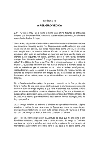 CAPÍTULO 10

                         A RELIGIÃO VÉDICA

279 – “O céu é meu Pai, a Terra é minha Mãe. O Pai fecunda as entranhas
daquela que é esposa e filha”, cantava o poeta e sacerdote védico, há cinco mil
anos, diante do altar do fogo.

280 – Ram, depois de triunfar sobre a tirania da mulher e sacerdotisa druida
que governava naqueles tempos (ver Cosmogénesis, do Dr. Adoum), teve uma
visão: viu um ser celeste, cujo corpo resplandecia como um sol, e se sentiu
num templo aberto de imensas colunas. Em vez da pedra do sacrifício, ali se
erguia um altar, junto ao qual estava um guerreiro que tinha na mão direita um
archote e, na esquerda, um cálice. Sorrindo, disse a Ram: “Estou contente
contigo, Ram. Vês este archote? É o fogo Sagrado do Espírito Divino. Vês este
cálice? É o Cálice do Amor e da Vida. Dá o archote ao homem e o cálice à
mulher”... “E, quando o homem teve nas mãos o archote e a mulher o cálice os
dois se acenderam por si mesmos sobre o altar e ambos transfigurados,
resplandeceram como o esposo e a esposa divinos. Ao mesmo tempo, as
colunas do templo se elevaram em direção ao céu e a abóbada se perdeu no
firmamento. O ser celeste, antes de se afastar de Ram, apontou na direção do
Oriente”.

281 – Desde então Ram deixou de guerrear com as tribos da Europa, decidiu
levar o melhor de seu povo para o centro da Ásia e anunciou aos seus que ia
instituir o culto do Fogo Sagrado e que faria a felicidade dos homens. Aboliu
para sempre os sacrifícios humanos, aboliu as invocações aos antepassados,
cujas práticas pertenciam às sacerdotisas sanguinárias (ver Cosmogênesis, do
Dr. Adoum) e instruiu que o matrimônio devia ser um hino de adoração junto ao
fogo que purifica.

282 – O fogo invisível do altar era o símbolo do fogo celeste invisível. Depois
escolheu o melhor de sua raça e saiu da Europa em busca de novas terras,
onde pudesse instituir uma lei e um culto ao fogo criador. O Touro era a divisa
do povo cita, inimigo de Ram, e este tinha por divisa o Carneiro.

283 – Por fim, Ram emigrou com a juventude do povo que lhe era afeto e, em
formidável caravana, dirigiu-se para o centro da Ásia. Ao longo do Cáucaso
dominou os negros e esculpiu em cada rocha a cabeça de um carneiro. A
Providência ajudou Ram, que ditou para o seu povo a lei social como uma
 
