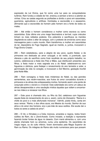expressão da Lei Divina, que foi como uma luz para os conquistadores
turânios. Ram fundou a cidade de Ver, ensinou a semear a terra e a plantar as
vinhas. Criou as castas segundo as profissões e dividiu o povo em sacerdotes,
guerreiros, agricultores e artífices. Combateu a escravidão e o assassínio,
afirmando que a escravidão do homem pelo homem era a fonte de todos os
males.

284 – Até então o homem considerava a mulher como escrava ou como
sacerdotisa. Esta última era uma maga fascinadora e terrível, cujos oráculos
tinham os mais nefastos poderes. Era poliandra e sacrificava os maridos
degolando-os sobre o altar de sangue, com o pretexto de enviá-los como seus
mensageiros para o outro mundo. Ram transformou a mulher em sacerdotisa
do lar, depositária do Fogo Sagrado, igual ao marido, e, juntos, invocaram o
Fogo Divino Criador.

285 – Ram estabeleceu, para a alegria de seu povo, quatro festas: a da
primavera era dedicada ao amor conjugal; a do verão, à juventude, que
oferecia o pão do sacrifício como fruto recolhido de seu próprio trabalho; no
outono, celebrava-se a festa dos Pais e Mães, que distribuíam presentes aos
filhos; a festa maior e mais sagrada era a do Natal: celebravam-na com
fogueiras e cânticos, para festejar o renascimento do ano terrestre e solar, a
germinação da vida no coração, e invocavam o Sol Menino, gestação triunfal
pela Noite Mãe.

286 – Ram consagrou a festa mais misteriosa do Natal, ou das grandes
sementeiras, aos recém-nascidos, aos frutos do amor concebidos durante a
primavera e às almas dos antepassados mortos, formando assim uma ponte de
conjunção entre o visível e o invisível. Esta solenidade era como um adeus às
almas desaparecidas e uma saudação mística àquelas que voltam a encarnar-
se nas mães e a renascer nos filhos.

287 – Este povo é chamado ário, ou filho do Sol; celebrava com fogueiras
aquela festa do renascimento do ano e, assim, como diz Zoroastro: “Rama é o
chefe do povo e o mais afortunado monarca”. Valmíki, poeta hindu, canta em
seus versos: “Rama, o dos olhos azuis, era Mestre do mundo, Senhor de sua
alma e do amor dos homens; era o pai-mãe de seus súditos. Ele soube dar a
todos os seres a cadeia do amor”.

288 – O Irã, o Himalaia e a Índia; brancos, amarelos e negros, todos foram
súditos de Ram, diz o Zend-Avesta. Como iniciado, a tradição o representa
fazendo brotar fontes de água no deserto. Com maná alimentou e, com uma
planta chamada hom ou amomos, curou uma epidemia. Os sacerdotes da
magia negra, ou do culto inferior, foram dominados pela Magia Superior de
Ram ou Rama. Os milagres de Rama são muito numerosos para que possam
 