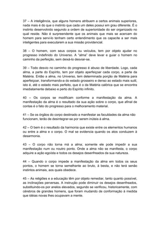 37 – A inteligência, que alguns homens atribuem a certos animais superiores,
nada mais é do que o instinto que cada um deles possui em grau diferente. É o
instinto desenvolvido segundo a ordem de superioridade do ser organizado no
qual reside. Não é surpreendente que os animais que mais se acercam do
homem para servi-lo tenham certo entendimento que os capacite a ser mais
inteligentes para executarem a sua missão providencial.

38 – O homem, com seus corpos ou veículos, tem por objeto ajudar no
progresso indefinido do Universo. A “alma” deve levar e guiar o homem no
caminho da perfeição, sem deixá-lo desviar-se.

39 – Todo desvio no caminho do progresso é abuso de liberdade. Logo, cada
alma, a parte do Espírito, tem por objeto aperfeiçoar cada corpo, a parte da
Matéria. Então a alma, no Universo, tem determinada porção de Matéria para
aperfeiçoar, transformando-a do estado grosseiro e denso ao estado mais sutil,
isto é, até o estado mais perfeito, que é o da Matéria calórica que se encontra
imediatamente debaixo e perto do Espírito infinito.

40 – Os corpos se modificam conforme a manifestação da alma. A
manifestação da alma é o resultado da sua ação sobre o corpo, que afinal de
contas é o fato do progresso para o melhoramento material.

41 – Se os órgãos do corpo destinado a manifestar as faculdades da alma não
funcionam, terão de desintegrar-se por serem inúteis à alma.

42 – O bem é o resultado da harmonia que existe entre os elementos humanos
ou entre a alma e o corpo. O mal se evidencia quando os atos conduzem à
desarmonia.

43 – O corpo não torna má a alma; somente ele pode impedir a sua
manifestação num ou noutro ponto. Onde a alma não se manifesta, o corpo
adquire a ação egoísta e todos os desejos desenfreados da sua natureza.

44 – Quando o corpo impede a manifestação da alma em todos os seus
pontos, o homem se torna semelhante ao bruto, à besta, e não terá senão
instintos animais, aos quais obedece.

45 – As religiões e a educação têm por objeto remediar, tanto quanto possível,
as inclinações perversas. A instrução pode diminuir os desejos desenfreados,
substituindo-os por anelos elevados, segundo se verificou, historicamente, com
cérebros de grandes homens, que foram mudando de conformação à medida
que idéias novas lhes ocupavam a mente.
 